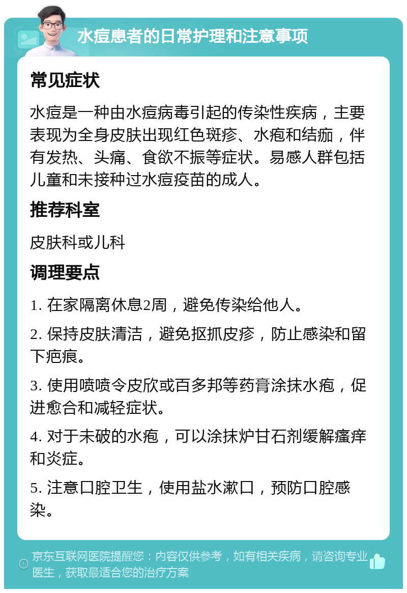 水痘患者的日常护理和注意事项 常见症状 水痘是一种由水痘病毒引起的传染性疾病，主要表现为全身皮肤出现红色斑疹、水疱和结痂，伴有发热、头痛、食欲不振等症状。易感人群包括儿童和未接种过水痘疫苗的成人。 推荐科室 皮肤科或儿科 调理要点 1. 在家隔离休息2周，避免传染给他人。 2. 保持皮肤清洁，避免抠抓皮疹，防止感染和留下疤痕。 3. 使用喷喷令皮欣或百多邦等药膏涂抹水疱，促进愈合和减轻症状。 4. 对于未破的水疱，可以涂抹炉甘石剂缓解瘙痒和炎症。 5. 注意口腔卫生，使用盐水漱口，预防口腔感染。