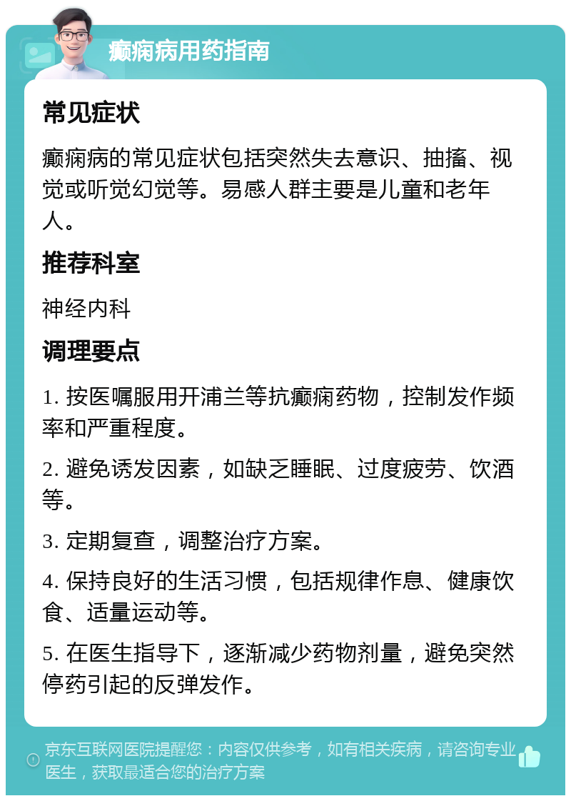 癫痫病用药指南 常见症状 癫痫病的常见症状包括突然失去意识、抽搐、视觉或听觉幻觉等。易感人群主要是儿童和老年人。 推荐科室 神经内科 调理要点 1. 按医嘱服用开浦兰等抗癫痫药物，控制发作频率和严重程度。 2. 避免诱发因素，如缺乏睡眠、过度疲劳、饮酒等。 3. 定期复查，调整治疗方案。 4. 保持良好的生活习惯，包括规律作息、健康饮食、适量运动等。 5. 在医生指导下，逐渐减少药物剂量，避免突然停药引起的反弹发作。