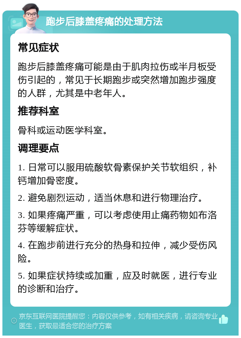 跑步后膝盖疼痛的处理方法 常见症状 跑步后膝盖疼痛可能是由于肌肉拉伤或半月板受伤引起的，常见于长期跑步或突然增加跑步强度的人群，尤其是中老年人。 推荐科室 骨科或运动医学科室。 调理要点 1. 日常可以服用硫酸软骨素保护关节软组织，补钙增加骨密度。 2. 避免剧烈运动，适当休息和进行物理治疗。 3. 如果疼痛严重，可以考虑使用止痛药物如布洛芬等缓解症状。 4. 在跑步前进行充分的热身和拉伸，减少受伤风险。 5. 如果症状持续或加重，应及时就医，进行专业的诊断和治疗。