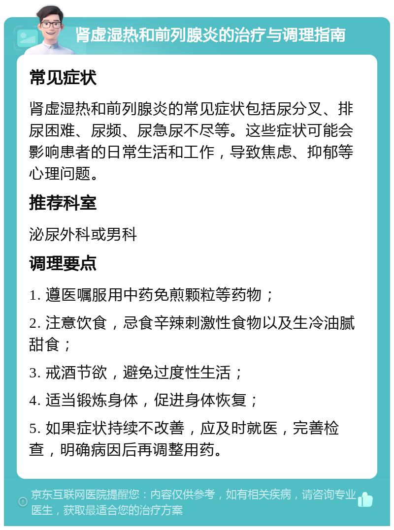 肾虚湿热和前列腺炎的治疗与调理指南 常见症状 肾虚湿热和前列腺炎的常见症状包括尿分叉、排尿困难、尿频、尿急尿不尽等。这些症状可能会影响患者的日常生活和工作，导致焦虑、抑郁等心理问题。 推荐科室 泌尿外科或男科 调理要点 1. 遵医嘱服用中药免煎颗粒等药物； 2. 注意饮食，忌食辛辣刺激性食物以及生冷油腻甜食； 3. 戒酒节欲，避免过度性生活； 4. 适当锻炼身体，促进身体恢复； 5. 如果症状持续不改善，应及时就医，完善检查，明确病因后再调整用药。