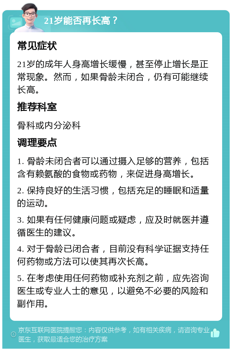 21岁能否再长高？ 常见症状 21岁的成年人身高增长缓慢，甚至停止增长是正常现象。然而，如果骨龄未闭合，仍有可能继续长高。 推荐科室 骨科或内分泌科 调理要点 1. 骨龄未闭合者可以通过摄入足够的营养，包括含有赖氨酸的食物或药物，来促进身高增长。 2. 保持良好的生活习惯，包括充足的睡眠和适量的运动。 3. 如果有任何健康问题或疑虑，应及时就医并遵循医生的建议。 4. 对于骨龄已闭合者，目前没有科学证据支持任何药物或方法可以使其再次长高。 5. 在考虑使用任何药物或补充剂之前，应先咨询医生或专业人士的意见，以避免不必要的风险和副作用。