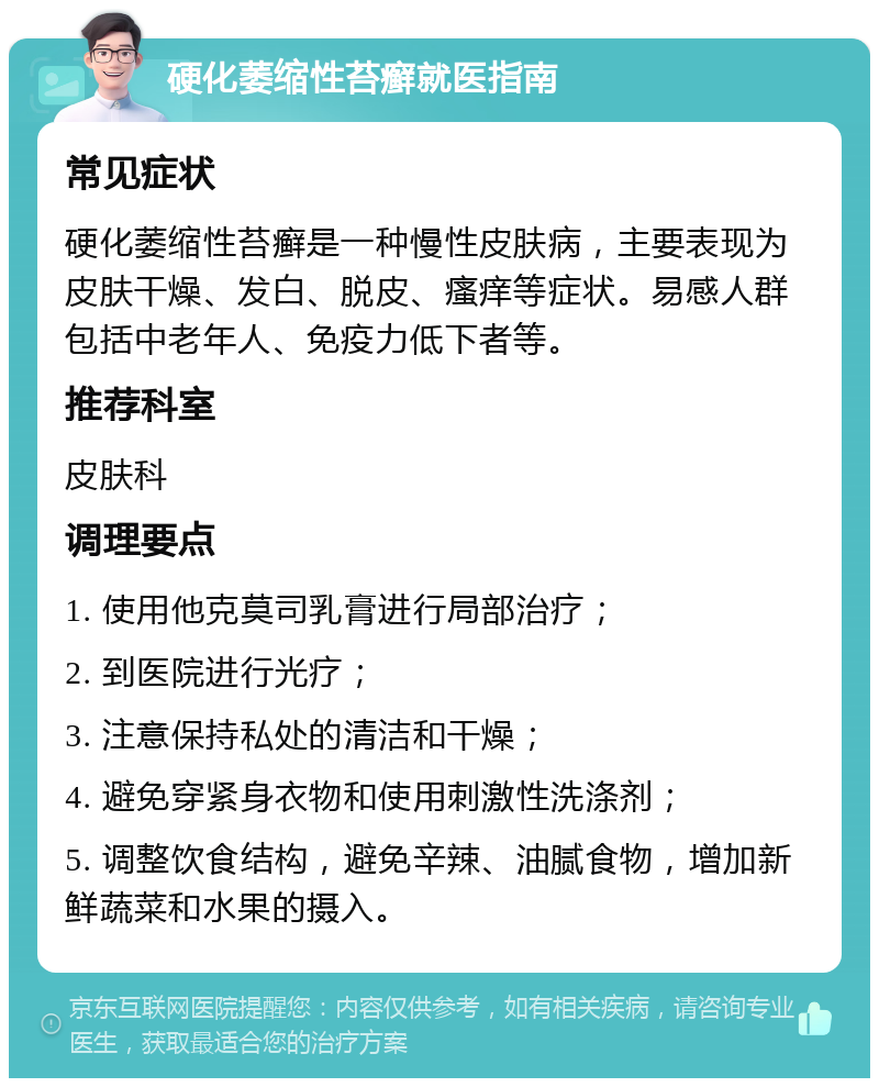 硬化萎缩性苔癣就医指南 常见症状 硬化萎缩性苔癣是一种慢性皮肤病，主要表现为皮肤干燥、发白、脱皮、瘙痒等症状。易感人群包括中老年人、免疫力低下者等。 推荐科室 皮肤科 调理要点 1. 使用他克莫司乳膏进行局部治疗； 2. 到医院进行光疗； 3. 注意保持私处的清洁和干燥； 4. 避免穿紧身衣物和使用刺激性洗涤剂； 5. 调整饮食结构，避免辛辣、油腻食物，增加新鲜蔬菜和水果的摄入。