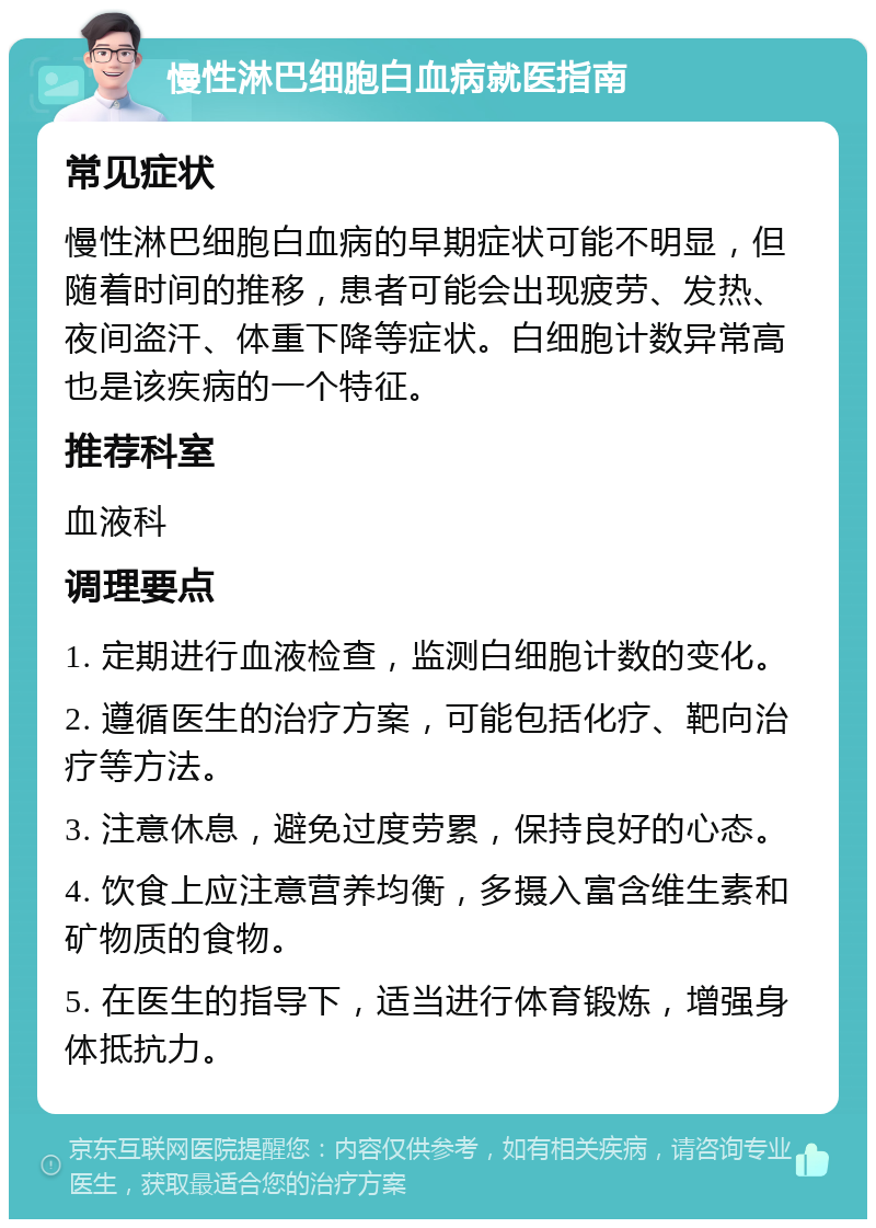 慢性淋巴细胞白血病就医指南 常见症状 慢性淋巴细胞白血病的早期症状可能不明显，但随着时间的推移，患者可能会出现疲劳、发热、夜间盗汗、体重下降等症状。白细胞计数异常高也是该疾病的一个特征。 推荐科室 血液科 调理要点 1. 定期进行血液检查，监测白细胞计数的变化。 2. 遵循医生的治疗方案，可能包括化疗、靶向治疗等方法。 3. 注意休息，避免过度劳累，保持良好的心态。 4. 饮食上应注意营养均衡，多摄入富含维生素和矿物质的食物。 5. 在医生的指导下，适当进行体育锻炼，增强身体抵抗力。