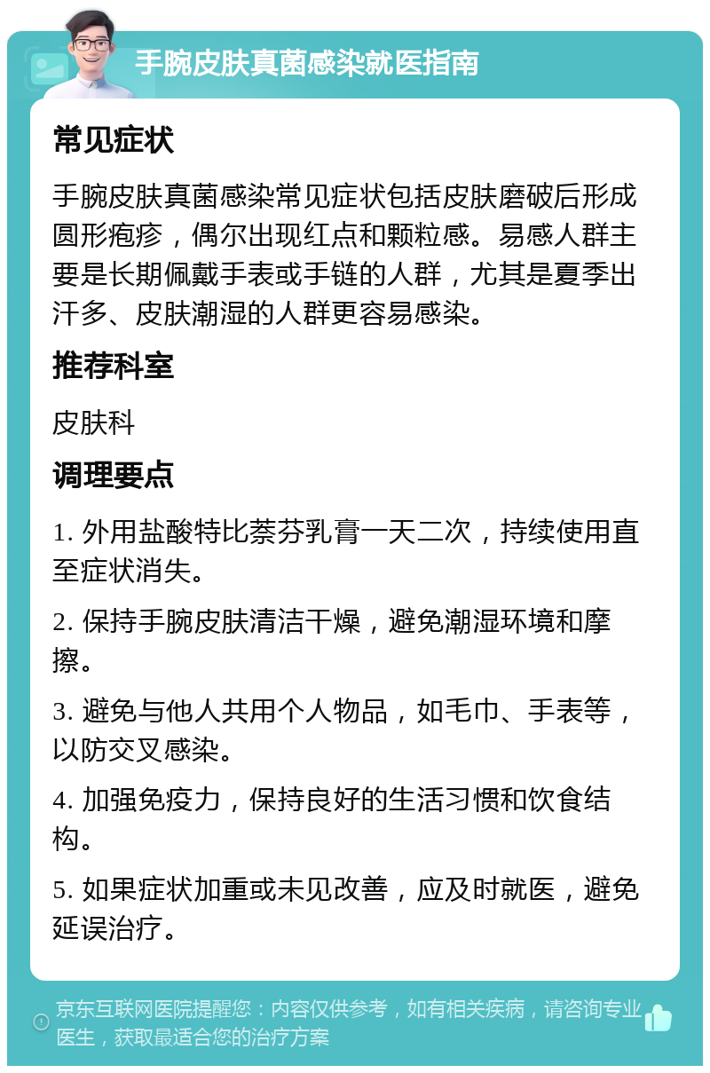 手腕皮肤真菌感染就医指南 常见症状 手腕皮肤真菌感染常见症状包括皮肤磨破后形成圆形疱疹，偶尔出现红点和颗粒感。易感人群主要是长期佩戴手表或手链的人群，尤其是夏季出汗多、皮肤潮湿的人群更容易感染。 推荐科室 皮肤科 调理要点 1. 外用盐酸特比萘芬乳膏一天二次，持续使用直至症状消失。 2. 保持手腕皮肤清洁干燥，避免潮湿环境和摩擦。 3. 避免与他人共用个人物品，如毛巾、手表等，以防交叉感染。 4. 加强免疫力，保持良好的生活习惯和饮食结构。 5. 如果症状加重或未见改善，应及时就医，避免延误治疗。