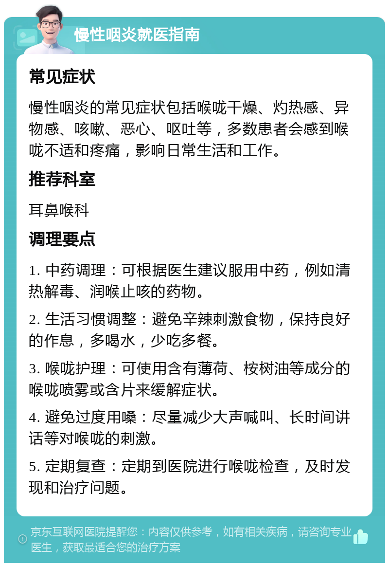 慢性咽炎就医指南 常见症状 慢性咽炎的常见症状包括喉咙干燥、灼热感、异物感、咳嗽、恶心、呕吐等，多数患者会感到喉咙不适和疼痛，影响日常生活和工作。 推荐科室 耳鼻喉科 调理要点 1. 中药调理：可根据医生建议服用中药，例如清热解毒、润喉止咳的药物。 2. 生活习惯调整：避免辛辣刺激食物，保持良好的作息，多喝水，少吃多餐。 3. 喉咙护理：可使用含有薄荷、桉树油等成分的喉咙喷雾或含片来缓解症状。 4. 避免过度用嗓：尽量减少大声喊叫、长时间讲话等对喉咙的刺激。 5. 定期复查：定期到医院进行喉咙检查，及时发现和治疗问题。