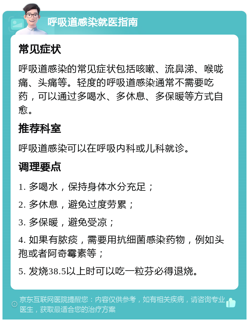 呼吸道感染就医指南 常见症状 呼吸道感染的常见症状包括咳嗽、流鼻涕、喉咙痛、头痛等。轻度的呼吸道感染通常不需要吃药，可以通过多喝水、多休息、多保暖等方式自愈。 推荐科室 呼吸道感染可以在呼吸内科或儿科就诊。 调理要点 1. 多喝水，保持身体水分充足； 2. 多休息，避免过度劳累； 3. 多保暖，避免受凉； 4. 如果有脓痰，需要用抗细菌感染药物，例如头孢或者阿奇霉素等； 5. 发烧38.5以上时可以吃一粒芬必得退烧。