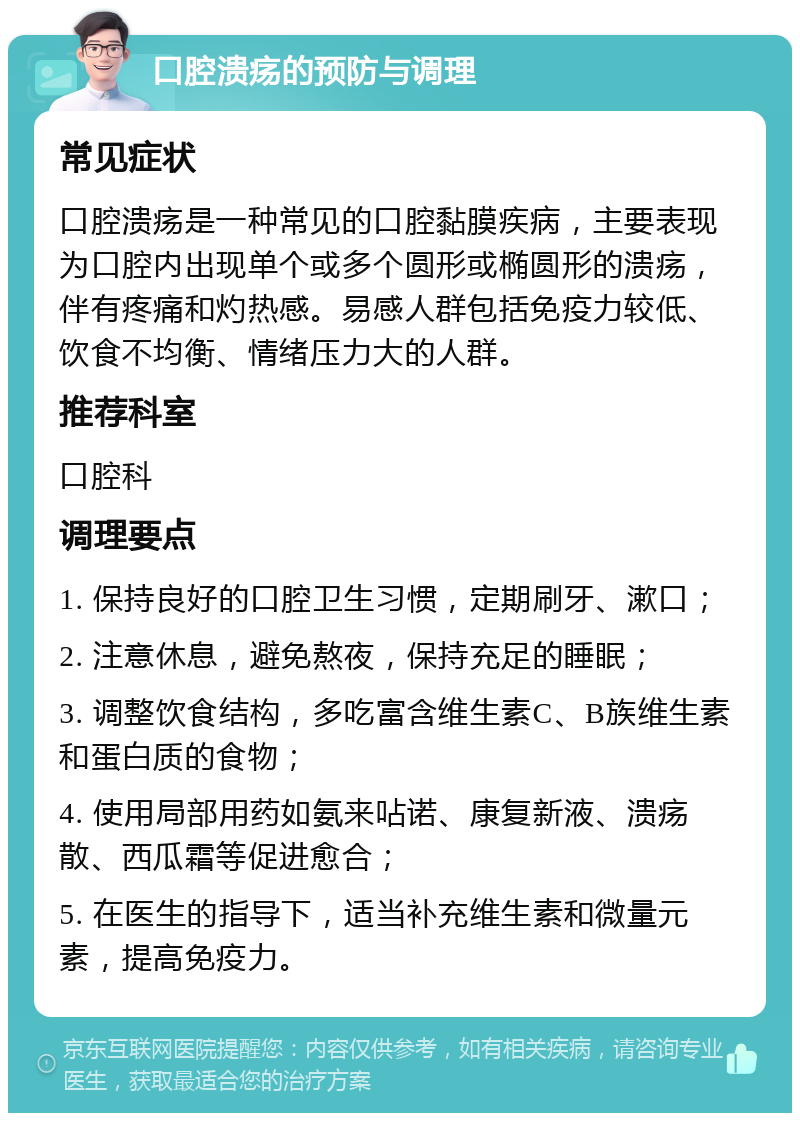 口腔溃疡的预防与调理 常见症状 口腔溃疡是一种常见的口腔黏膜疾病，主要表现为口腔内出现单个或多个圆形或椭圆形的溃疡，伴有疼痛和灼热感。易感人群包括免疫力较低、饮食不均衡、情绪压力大的人群。 推荐科室 口腔科 调理要点 1. 保持良好的口腔卫生习惯，定期刷牙、漱口； 2. 注意休息，避免熬夜，保持充足的睡眠； 3. 调整饮食结构，多吃富含维生素C、B族维生素和蛋白质的食物； 4. 使用局部用药如氨来呫诺、康复新液、溃疡散、西瓜霜等促进愈合； 5. 在医生的指导下，适当补充维生素和微量元素，提高免疫力。