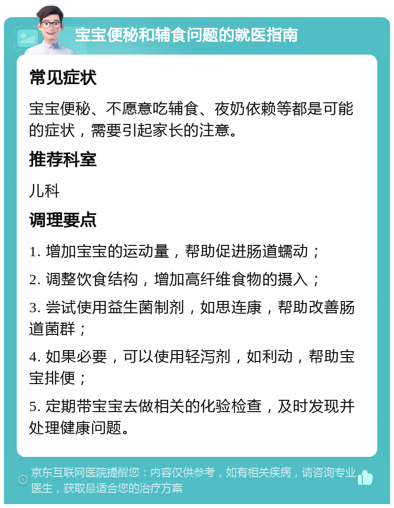 宝宝便秘和辅食问题的就医指南 常见症状 宝宝便秘、不愿意吃辅食、夜奶依赖等都是可能的症状，需要引起家长的注意。 推荐科室 儿科 调理要点 1. 增加宝宝的运动量，帮助促进肠道蠕动； 2. 调整饮食结构，增加高纤维食物的摄入； 3. 尝试使用益生菌制剂，如思连康，帮助改善肠道菌群； 4. 如果必要，可以使用轻泻剂，如利动，帮助宝宝排便； 5. 定期带宝宝去做相关的化验检查，及时发现并处理健康问题。