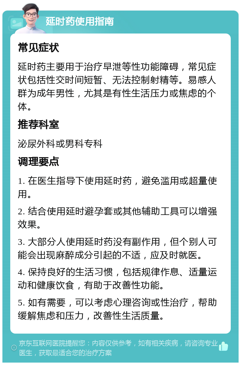 延时药使用指南 常见症状 延时药主要用于治疗早泄等性功能障碍，常见症状包括性交时间短暂、无法控制射精等。易感人群为成年男性，尤其是有性生活压力或焦虑的个体。 推荐科室 泌尿外科或男科专科 调理要点 1. 在医生指导下使用延时药，避免滥用或超量使用。 2. 结合使用延时避孕套或其他辅助工具可以增强效果。 3. 大部分人使用延时药没有副作用，但个别人可能会出现麻醉成分引起的不适，应及时就医。 4. 保持良好的生活习惯，包括规律作息、适量运动和健康饮食，有助于改善性功能。 5. 如有需要，可以考虑心理咨询或性治疗，帮助缓解焦虑和压力，改善性生活质量。