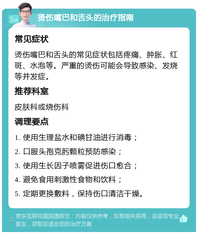 烫伤嘴巴和舌头的治疗指南 常见症状 烫伤嘴巴和舌头的常见症状包括疼痛、肿胀、红斑、水泡等。严重的烫伤可能会导致感染、发烧等并发症。 推荐科室 皮肤科或烧伤科 调理要点 1. 使用生理盐水和碘甘油进行消毒； 2. 口服头孢克肟颗粒预防感染； 3. 使用生长因子喷雾促进伤口愈合； 4. 避免食用刺激性食物和饮料； 5. 定期更换敷料，保持伤口清洁干燥。