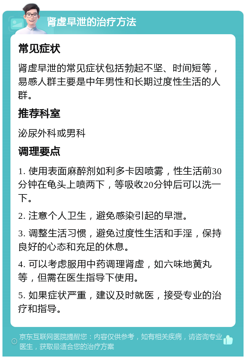 肾虚早泄的治疗方法 常见症状 肾虚早泄的常见症状包括勃起不坚、时间短等，易感人群主要是中年男性和长期过度性生活的人群。 推荐科室 泌尿外科或男科 调理要点 1. 使用表面麻醉剂如利多卡因喷雾，性生活前30分钟在龟头上喷两下，等吸收20分钟后可以洗一下。 2. 注意个人卫生，避免感染引起的早泄。 3. 调整生活习惯，避免过度性生活和手淫，保持良好的心态和充足的休息。 4. 可以考虑服用中药调理肾虚，如六味地黄丸等，但需在医生指导下使用。 5. 如果症状严重，建议及时就医，接受专业的治疗和指导。