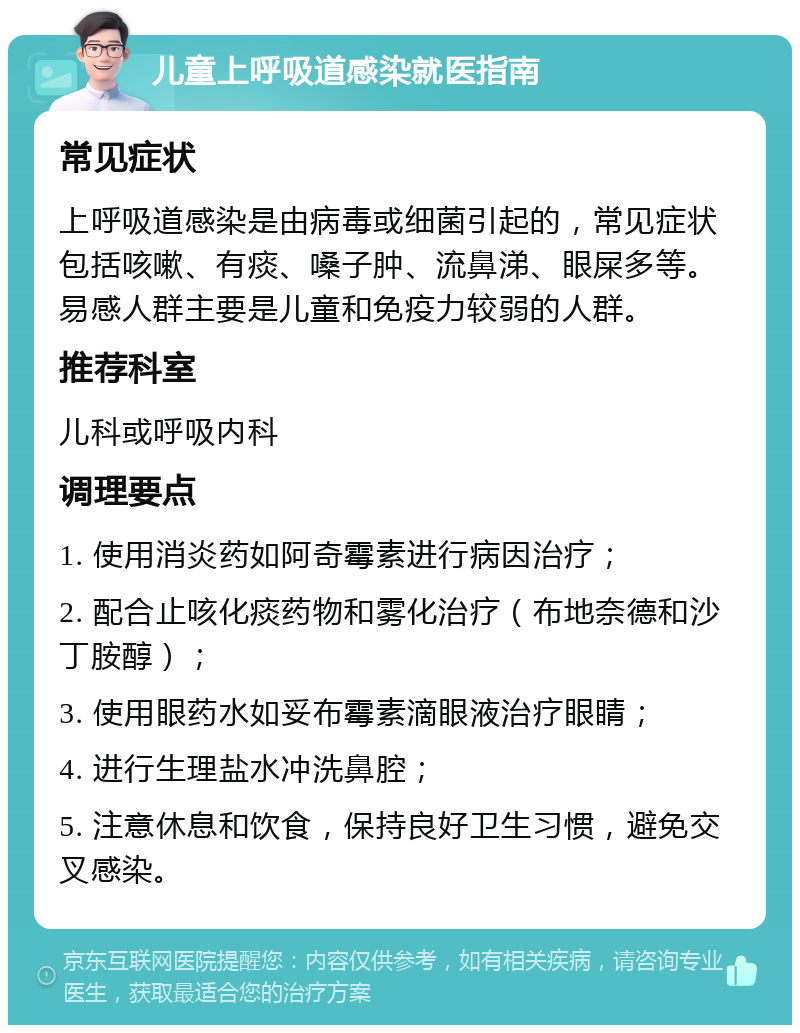 儿童上呼吸道感染就医指南 常见症状 上呼吸道感染是由病毒或细菌引起的，常见症状包括咳嗽、有痰、嗓子肿、流鼻涕、眼屎多等。易感人群主要是儿童和免疫力较弱的人群。 推荐科室 儿科或呼吸内科 调理要点 1. 使用消炎药如阿奇霉素进行病因治疗； 2. 配合止咳化痰药物和雾化治疗（布地奈德和沙丁胺醇）； 3. 使用眼药水如妥布霉素滴眼液治疗眼睛； 4. 进行生理盐水冲洗鼻腔； 5. 注意休息和饮食，保持良好卫生习惯，避免交叉感染。