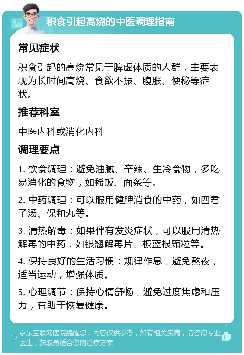 积食引起高烧的中医调理指南 常见症状 积食引起的高烧常见于脾虚体质的人群，主要表现为长时间高烧、食欲不振、腹胀、便秘等症状。 推荐科室 中医内科或消化内科 调理要点 1. 饮食调理：避免油腻、辛辣、生冷食物，多吃易消化的食物，如稀饭、面条等。 2. 中药调理：可以服用健脾消食的中药，如四君子汤、保和丸等。 3. 清热解毒：如果伴有发炎症状，可以服用清热解毒的中药，如银翘解毒片、板蓝根颗粒等。 4. 保持良好的生活习惯：规律作息，避免熬夜，适当运动，增强体质。 5. 心理调节：保持心情舒畅，避免过度焦虑和压力，有助于恢复健康。