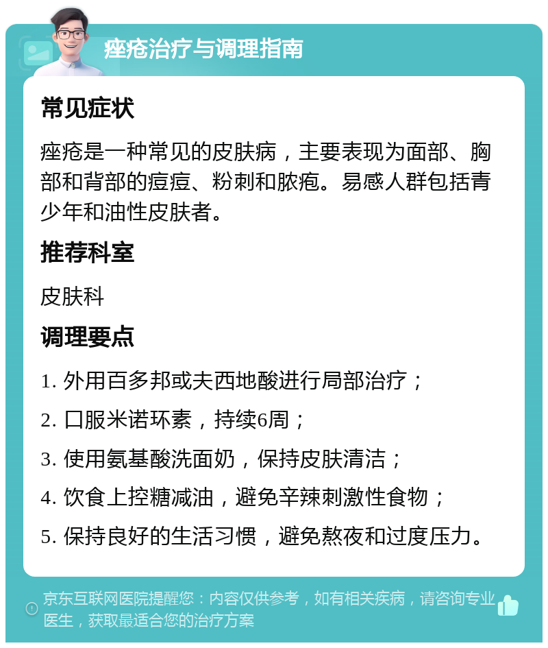 痤疮治疗与调理指南 常见症状 痤疮是一种常见的皮肤病，主要表现为面部、胸部和背部的痘痘、粉刺和脓疱。易感人群包括青少年和油性皮肤者。 推荐科室 皮肤科 调理要点 1. 外用百多邦或夫西地酸进行局部治疗； 2. 口服米诺环素，持续6周； 3. 使用氨基酸洗面奶，保持皮肤清洁； 4. 饮食上控糖减油，避免辛辣刺激性食物； 5. 保持良好的生活习惯，避免熬夜和过度压力。