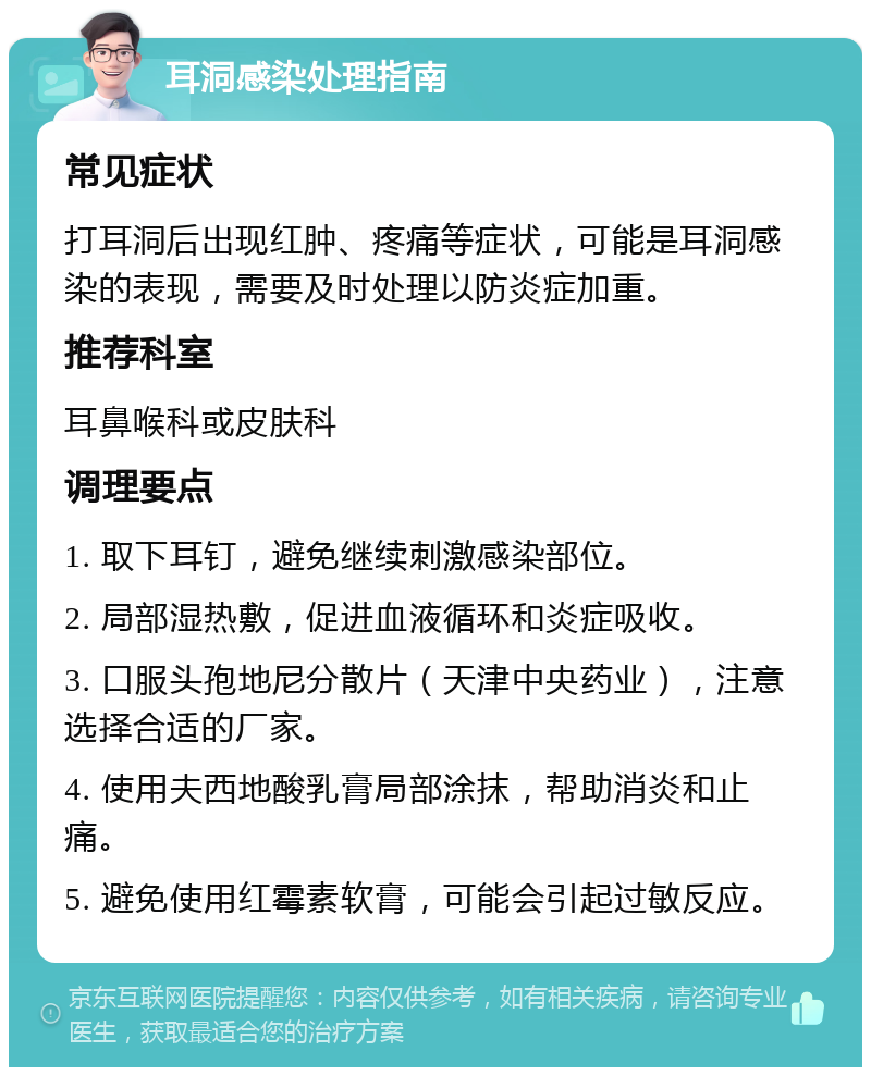 耳洞感染处理指南 常见症状 打耳洞后出现红肿、疼痛等症状，可能是耳洞感染的表现，需要及时处理以防炎症加重。 推荐科室 耳鼻喉科或皮肤科 调理要点 1. 取下耳钉，避免继续刺激感染部位。 2. 局部湿热敷，促进血液循环和炎症吸收。 3. 口服头孢地尼分散片（天津中央药业），注意选择合适的厂家。 4. 使用夫西地酸乳膏局部涂抹，帮助消炎和止痛。 5. 避免使用红霉素软膏，可能会引起过敏反应。