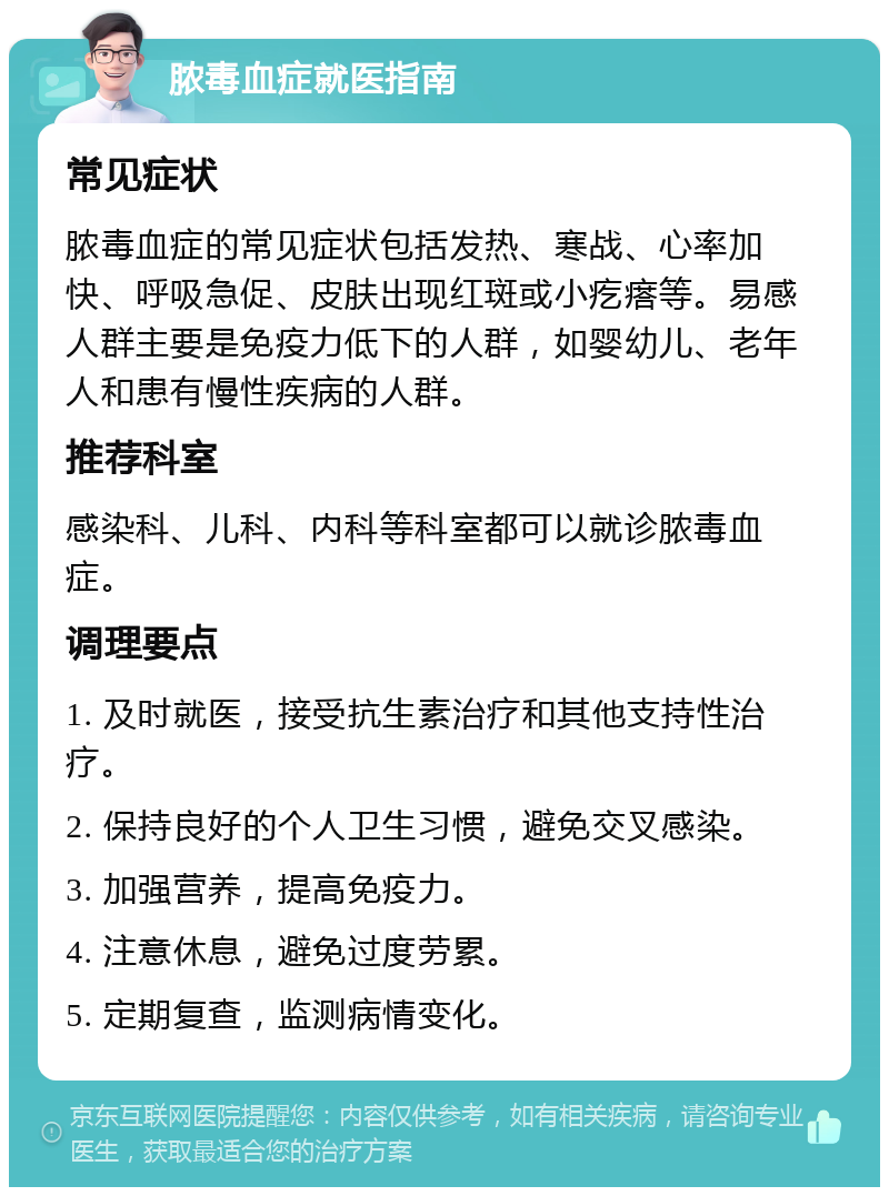 脓毒血症就医指南 常见症状 脓毒血症的常见症状包括发热、寒战、心率加快、呼吸急促、皮肤出现红斑或小疙瘩等。易感人群主要是免疫力低下的人群，如婴幼儿、老年人和患有慢性疾病的人群。 推荐科室 感染科、儿科、内科等科室都可以就诊脓毒血症。 调理要点 1. 及时就医，接受抗生素治疗和其他支持性治疗。 2. 保持良好的个人卫生习惯，避免交叉感染。 3. 加强营养，提高免疫力。 4. 注意休息，避免过度劳累。 5. 定期复查，监测病情变化。