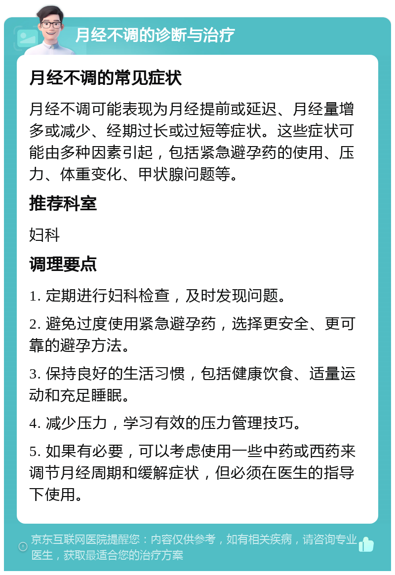 月经不调的诊断与治疗 月经不调的常见症状 月经不调可能表现为月经提前或延迟、月经量增多或减少、经期过长或过短等症状。这些症状可能由多种因素引起，包括紧急避孕药的使用、压力、体重变化、甲状腺问题等。 推荐科室 妇科 调理要点 1. 定期进行妇科检查，及时发现问题。 2. 避免过度使用紧急避孕药，选择更安全、更可靠的避孕方法。 3. 保持良好的生活习惯，包括健康饮食、适量运动和充足睡眠。 4. 减少压力，学习有效的压力管理技巧。 5. 如果有必要，可以考虑使用一些中药或西药来调节月经周期和缓解症状，但必须在医生的指导下使用。