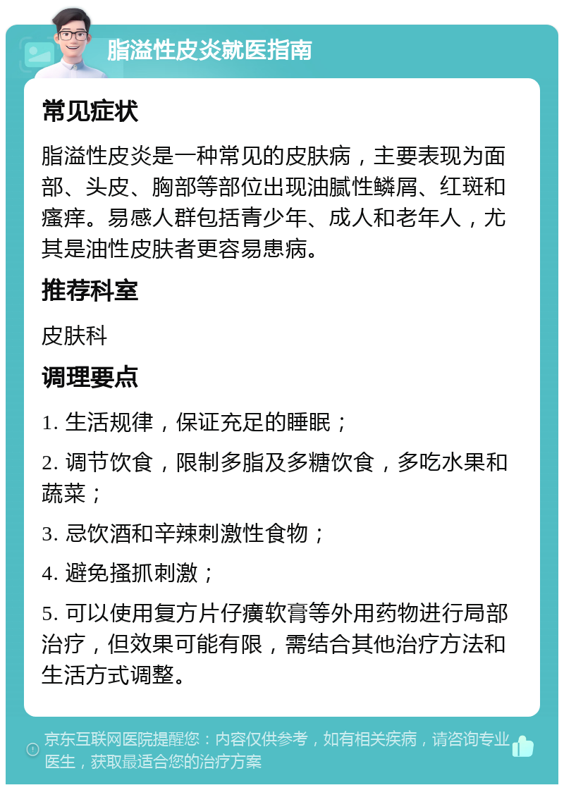 脂溢性皮炎就医指南 常见症状 脂溢性皮炎是一种常见的皮肤病，主要表现为面部、头皮、胸部等部位出现油腻性鳞屑、红斑和瘙痒。易感人群包括青少年、成人和老年人，尤其是油性皮肤者更容易患病。 推荐科室 皮肤科 调理要点 1. 生活规律，保证充足的睡眠； 2. 调节饮食，限制多脂及多糖饮食，多吃水果和蔬菜； 3. 忌饮酒和辛辣刺激性食物； 4. 避免搔抓刺激； 5. 可以使用复方片仔癀软膏等外用药物进行局部治疗，但效果可能有限，需结合其他治疗方法和生活方式调整。