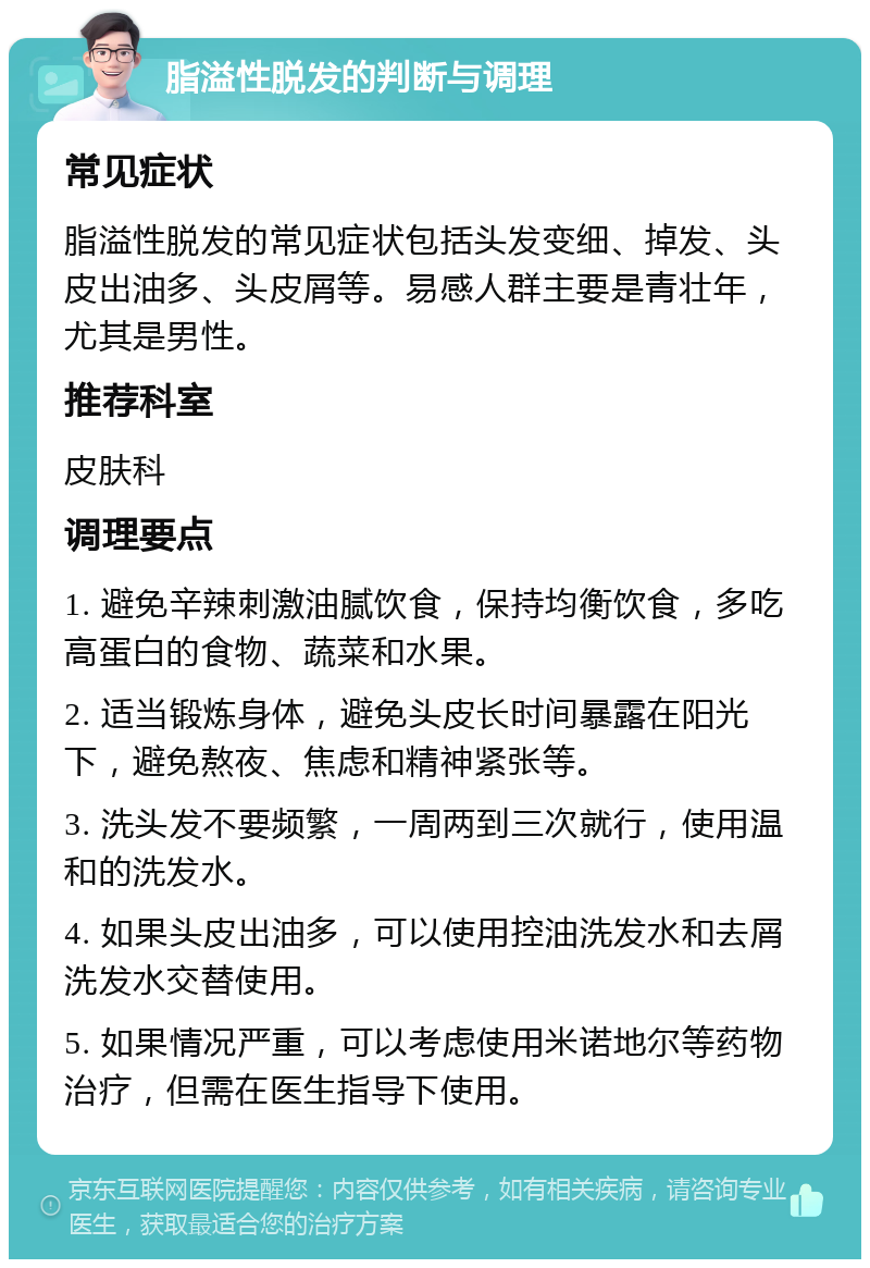 脂溢性脱发的判断与调理 常见症状 脂溢性脱发的常见症状包括头发变细、掉发、头皮出油多、头皮屑等。易感人群主要是青壮年，尤其是男性。 推荐科室 皮肤科 调理要点 1. 避免辛辣刺激油腻饮食，保持均衡饮食，多吃高蛋白的食物、蔬菜和水果。 2. 适当锻炼身体，避免头皮长时间暴露在阳光下，避免熬夜、焦虑和精神紧张等。 3. 洗头发不要频繁，一周两到三次就行，使用温和的洗发水。 4. 如果头皮出油多，可以使用控油洗发水和去屑洗发水交替使用。 5. 如果情况严重，可以考虑使用米诺地尔等药物治疗，但需在医生指导下使用。