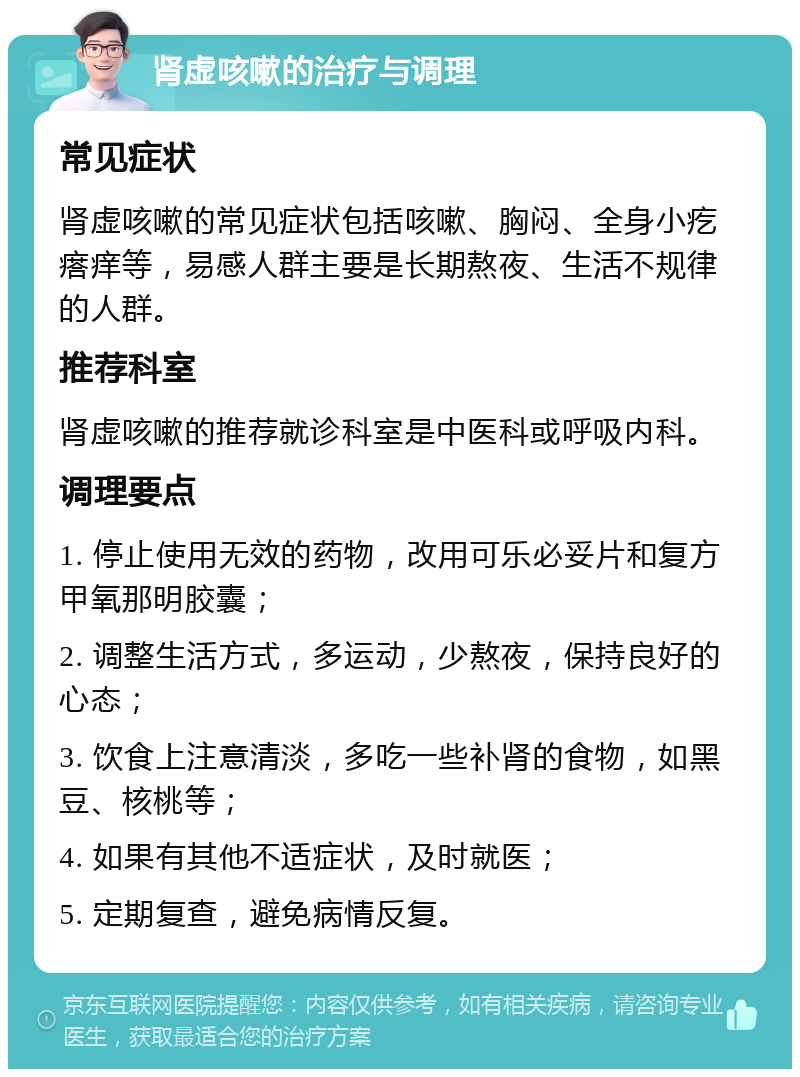 肾虚咳嗽的治疗与调理 常见症状 肾虚咳嗽的常见症状包括咳嗽、胸闷、全身小疙瘩痒等，易感人群主要是长期熬夜、生活不规律的人群。 推荐科室 肾虚咳嗽的推荐就诊科室是中医科或呼吸内科。 调理要点 1. 停止使用无效的药物，改用可乐必妥片和复方甲氧那明胶囊； 2. 调整生活方式，多运动，少熬夜，保持良好的心态； 3. 饮食上注意清淡，多吃一些补肾的食物，如黑豆、核桃等； 4. 如果有其他不适症状，及时就医； 5. 定期复查，避免病情反复。