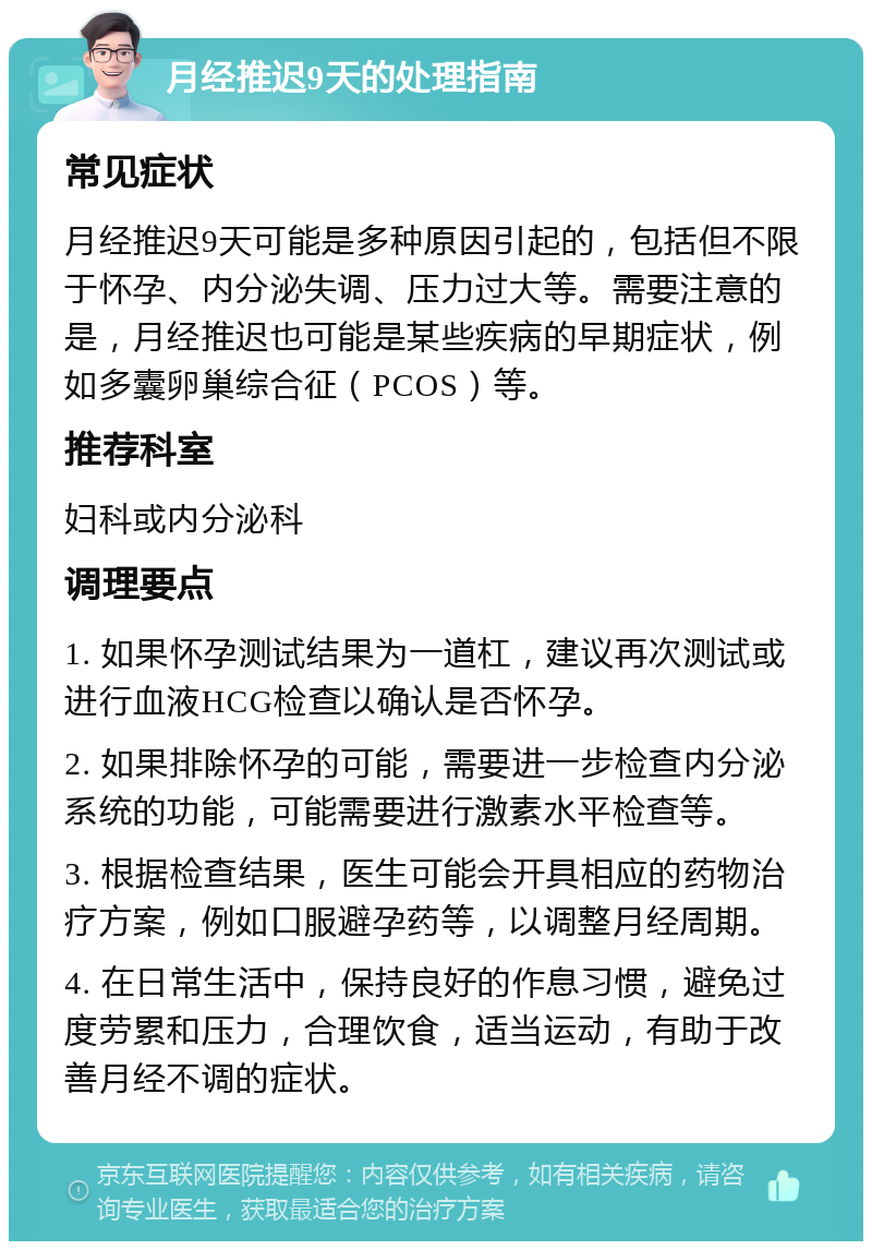 月经推迟9天的处理指南 常见症状 月经推迟9天可能是多种原因引起的，包括但不限于怀孕、内分泌失调、压力过大等。需要注意的是，月经推迟也可能是某些疾病的早期症状，例如多囊卵巢综合征（PCOS）等。 推荐科室 妇科或内分泌科 调理要点 1. 如果怀孕测试结果为一道杠，建议再次测试或进行血液HCG检查以确认是否怀孕。 2. 如果排除怀孕的可能，需要进一步检查内分泌系统的功能，可能需要进行激素水平检查等。 3. 根据检查结果，医生可能会开具相应的药物治疗方案，例如口服避孕药等，以调整月经周期。 4. 在日常生活中，保持良好的作息习惯，避免过度劳累和压力，合理饮食，适当运动，有助于改善月经不调的症状。