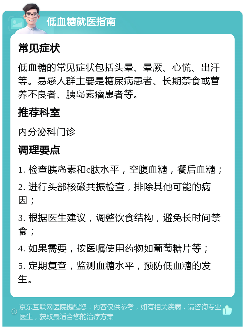 低血糖就医指南 常见症状 低血糖的常见症状包括头晕、晕厥、心慌、出汗等。易感人群主要是糖尿病患者、长期禁食或营养不良者、胰岛素瘤患者等。 推荐科室 内分泌科门诊 调理要点 1. 检查胰岛素和c肽水平，空腹血糖，餐后血糖； 2. 进行头部核磁共振检查，排除其他可能的病因； 3. 根据医生建议，调整饮食结构，避免长时间禁食； 4. 如果需要，按医嘱使用药物如葡萄糖片等； 5. 定期复查，监测血糖水平，预防低血糖的发生。