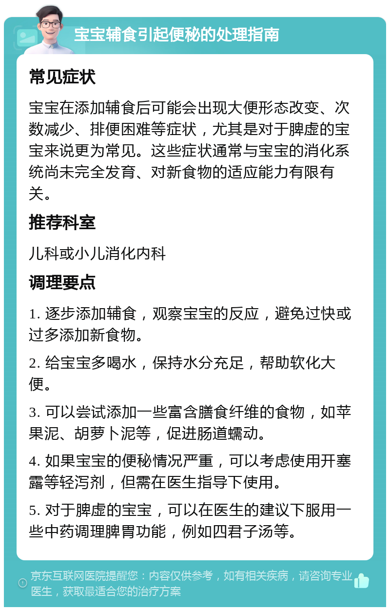 宝宝辅食引起便秘的处理指南 常见症状 宝宝在添加辅食后可能会出现大便形态改变、次数减少、排便困难等症状，尤其是对于脾虚的宝宝来说更为常见。这些症状通常与宝宝的消化系统尚未完全发育、对新食物的适应能力有限有关。 推荐科室 儿科或小儿消化内科 调理要点 1. 逐步添加辅食，观察宝宝的反应，避免过快或过多添加新食物。 2. 给宝宝多喝水，保持水分充足，帮助软化大便。 3. 可以尝试添加一些富含膳食纤维的食物，如苹果泥、胡萝卜泥等，促进肠道蠕动。 4. 如果宝宝的便秘情况严重，可以考虑使用开塞露等轻泻剂，但需在医生指导下使用。 5. 对于脾虚的宝宝，可以在医生的建议下服用一些中药调理脾胃功能，例如四君子汤等。