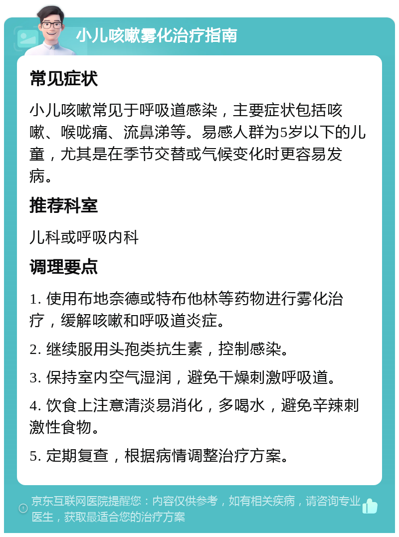 小儿咳嗽雾化治疗指南 常见症状 小儿咳嗽常见于呼吸道感染，主要症状包括咳嗽、喉咙痛、流鼻涕等。易感人群为5岁以下的儿童，尤其是在季节交替或气候变化时更容易发病。 推荐科室 儿科或呼吸内科 调理要点 1. 使用布地奈德或特布他林等药物进行雾化治疗，缓解咳嗽和呼吸道炎症。 2. 继续服用头孢类抗生素，控制感染。 3. 保持室内空气湿润，避免干燥刺激呼吸道。 4. 饮食上注意清淡易消化，多喝水，避免辛辣刺激性食物。 5. 定期复查，根据病情调整治疗方案。