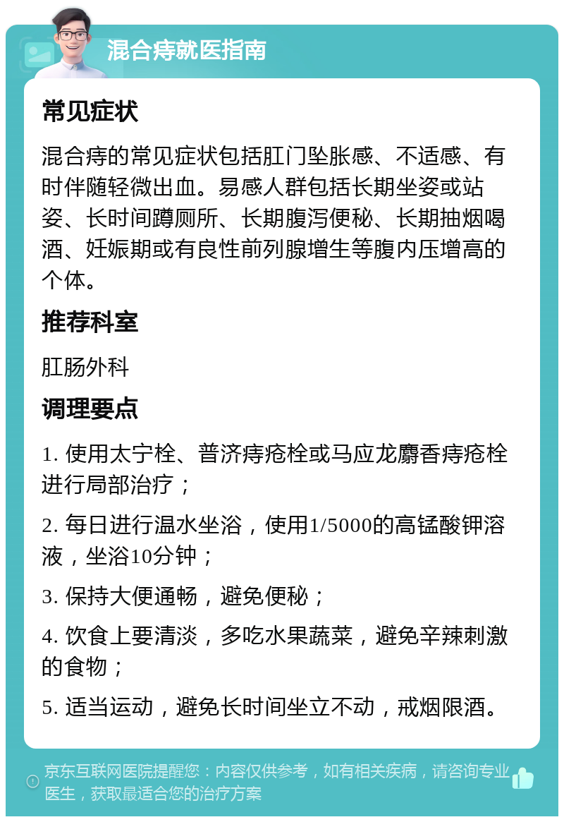 混合痔就医指南 常见症状 混合痔的常见症状包括肛门坠胀感、不适感、有时伴随轻微出血。易感人群包括长期坐姿或站姿、长时间蹲厕所、长期腹泻便秘、长期抽烟喝酒、妊娠期或有良性前列腺增生等腹内压增高的个体。 推荐科室 肛肠外科 调理要点 1. 使用太宁栓、普济痔疮栓或马应龙麝香痔疮栓进行局部治疗； 2. 每日进行温水坐浴，使用1/5000的高锰酸钾溶液，坐浴10分钟； 3. 保持大便通畅，避免便秘； 4. 饮食上要清淡，多吃水果蔬菜，避免辛辣刺激的食物； 5. 适当运动，避免长时间坐立不动，戒烟限酒。