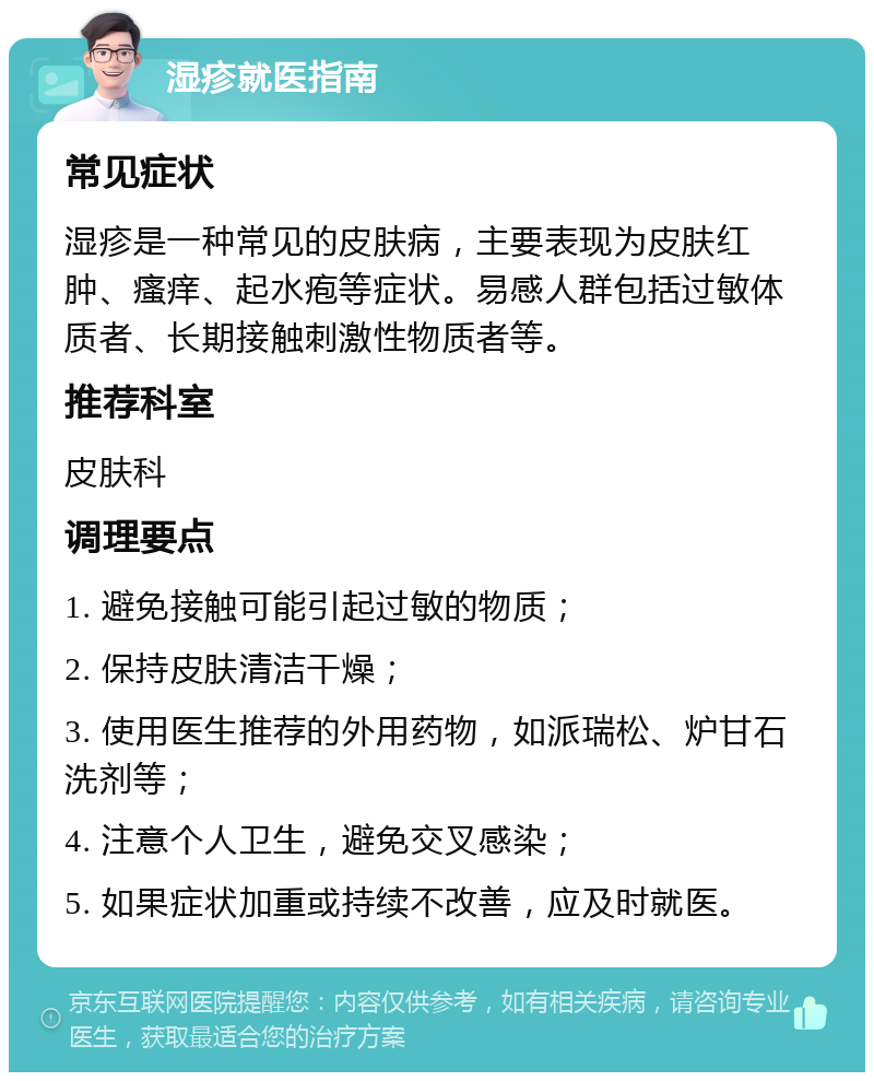 湿疹就医指南 常见症状 湿疹是一种常见的皮肤病，主要表现为皮肤红肿、瘙痒、起水疱等症状。易感人群包括过敏体质者、长期接触刺激性物质者等。 推荐科室 皮肤科 调理要点 1. 避免接触可能引起过敏的物质； 2. 保持皮肤清洁干燥； 3. 使用医生推荐的外用药物，如派瑞松、炉甘石洗剂等； 4. 注意个人卫生，避免交叉感染； 5. 如果症状加重或持续不改善，应及时就医。