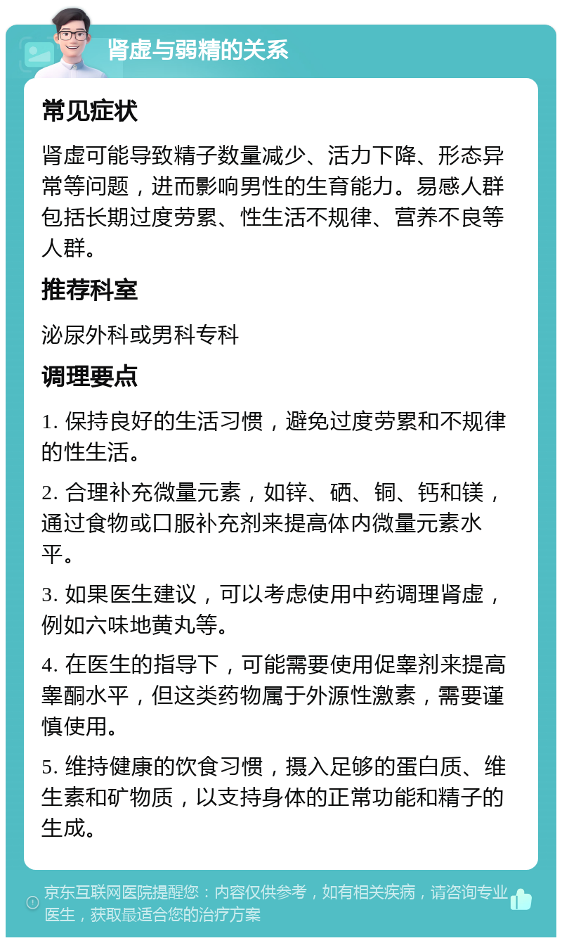 肾虚与弱精的关系 常见症状 肾虚可能导致精子数量减少、活力下降、形态异常等问题，进而影响男性的生育能力。易感人群包括长期过度劳累、性生活不规律、营养不良等人群。 推荐科室 泌尿外科或男科专科 调理要点 1. 保持良好的生活习惯，避免过度劳累和不规律的性生活。 2. 合理补充微量元素，如锌、硒、铜、钙和镁，通过食物或口服补充剂来提高体内微量元素水平。 3. 如果医生建议，可以考虑使用中药调理肾虚，例如六味地黄丸等。 4. 在医生的指导下，可能需要使用促睾剂来提高睾酮水平，但这类药物属于外源性激素，需要谨慎使用。 5. 维持健康的饮食习惯，摄入足够的蛋白质、维生素和矿物质，以支持身体的正常功能和精子的生成。