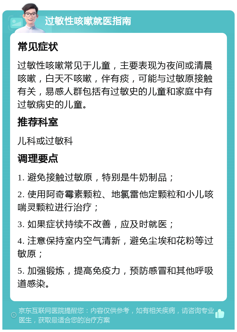 过敏性咳嗽就医指南 常见症状 过敏性咳嗽常见于儿童，主要表现为夜间或清晨咳嗽，白天不咳嗽，伴有痰，可能与过敏原接触有关，易感人群包括有过敏史的儿童和家庭中有过敏病史的儿童。 推荐科室 儿科或过敏科 调理要点 1. 避免接触过敏原，特别是牛奶制品； 2. 使用阿奇霉素颗粒、地氯雷他定颗粒和小儿咳喘灵颗粒进行治疗； 3. 如果症状持续不改善，应及时就医； 4. 注意保持室内空气清新，避免尘埃和花粉等过敏原； 5. 加强锻炼，提高免疫力，预防感冒和其他呼吸道感染。