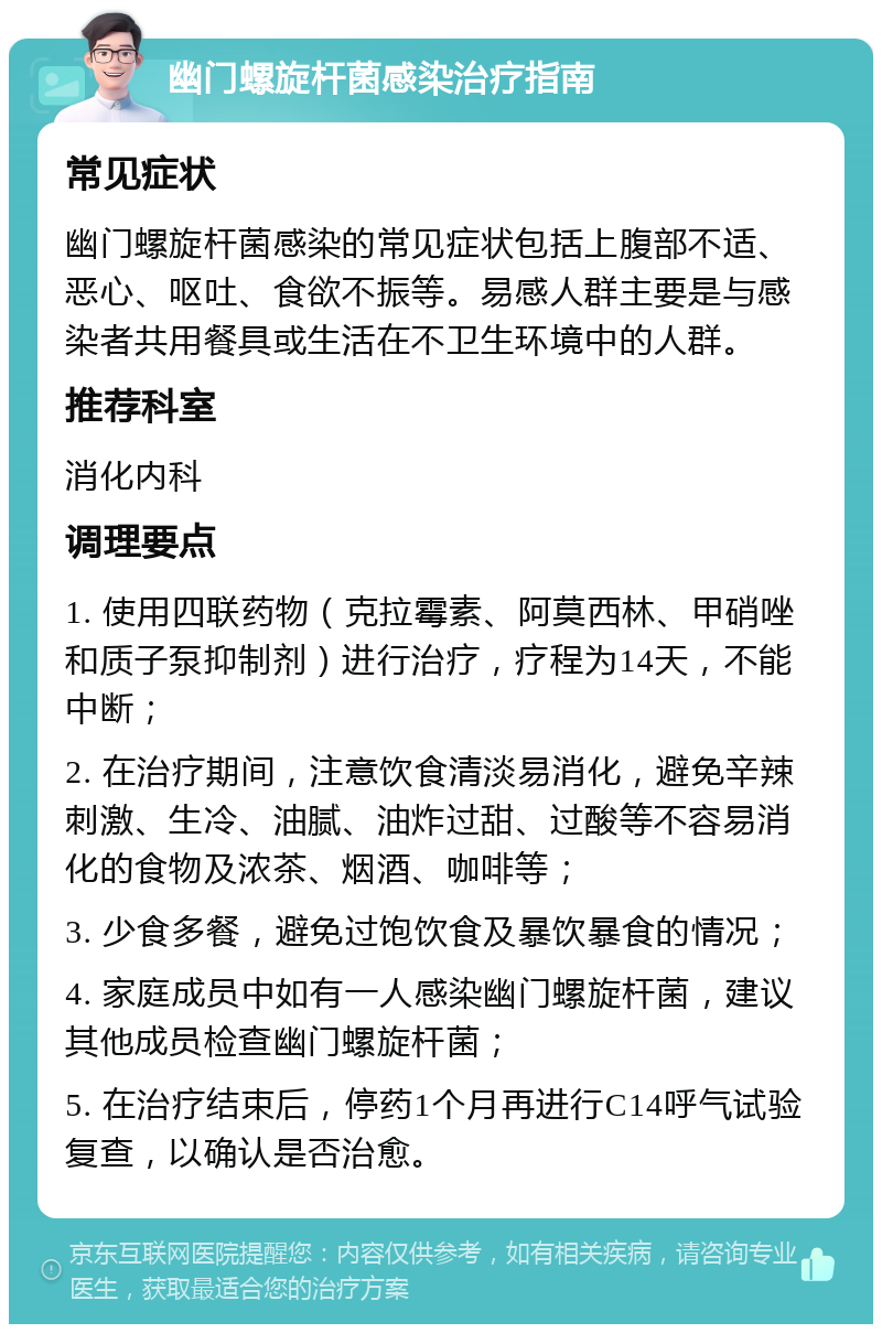 幽门螺旋杆菌感染治疗指南 常见症状 幽门螺旋杆菌感染的常见症状包括上腹部不适、恶心、呕吐、食欲不振等。易感人群主要是与感染者共用餐具或生活在不卫生环境中的人群。 推荐科室 消化内科 调理要点 1. 使用四联药物（克拉霉素、阿莫西林、甲硝唑和质子泵抑制剂）进行治疗，疗程为14天，不能中断； 2. 在治疗期间，注意饮食清淡易消化，避免辛辣刺激、生冷、油腻、油炸过甜、过酸等不容易消化的食物及浓茶、烟酒、咖啡等； 3. 少食多餐，避免过饱饮食及暴饮暴食的情况； 4. 家庭成员中如有一人感染幽门螺旋杆菌，建议其他成员检查幽门螺旋杆菌； 5. 在治疗结束后，停药1个月再进行C14呼气试验复查，以确认是否治愈。