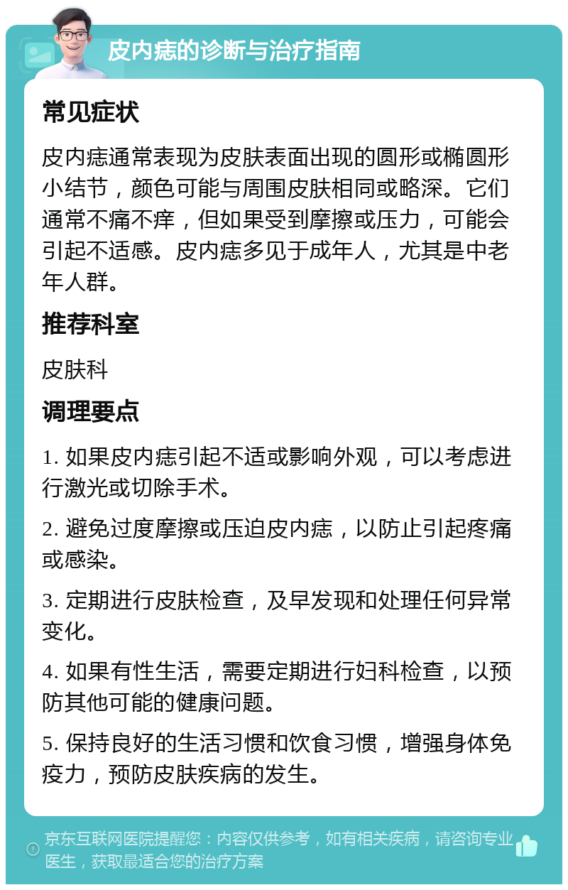 皮内痣的诊断与治疗指南 常见症状 皮内痣通常表现为皮肤表面出现的圆形或椭圆形小结节，颜色可能与周围皮肤相同或略深。它们通常不痛不痒，但如果受到摩擦或压力，可能会引起不适感。皮内痣多见于成年人，尤其是中老年人群。 推荐科室 皮肤科 调理要点 1. 如果皮内痣引起不适或影响外观，可以考虑进行激光或切除手术。 2. 避免过度摩擦或压迫皮内痣，以防止引起疼痛或感染。 3. 定期进行皮肤检查，及早发现和处理任何异常变化。 4. 如果有性生活，需要定期进行妇科检查，以预防其他可能的健康问题。 5. 保持良好的生活习惯和饮食习惯，增强身体免疫力，预防皮肤疾病的发生。