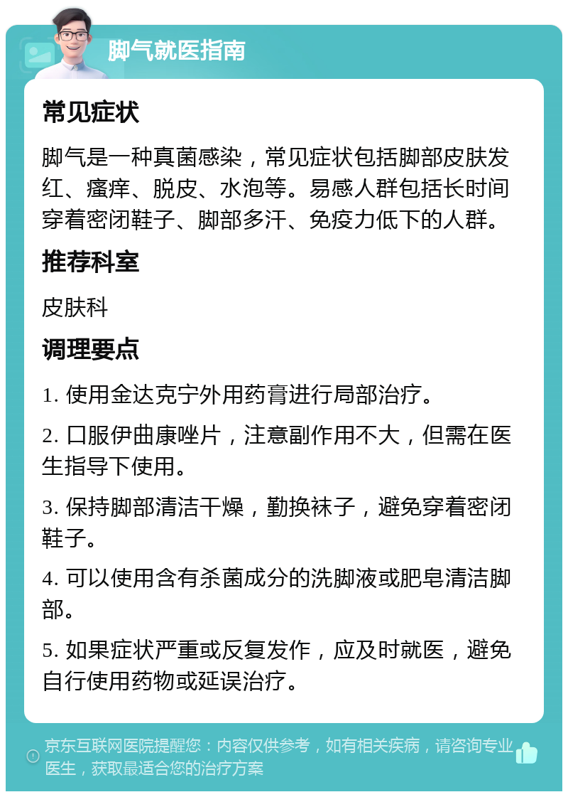 脚气就医指南 常见症状 脚气是一种真菌感染，常见症状包括脚部皮肤发红、瘙痒、脱皮、水泡等。易感人群包括长时间穿着密闭鞋子、脚部多汗、免疫力低下的人群。 推荐科室 皮肤科 调理要点 1. 使用金达克宁外用药膏进行局部治疗。 2. 口服伊曲康唑片，注意副作用不大，但需在医生指导下使用。 3. 保持脚部清洁干燥，勤换袜子，避免穿着密闭鞋子。 4. 可以使用含有杀菌成分的洗脚液或肥皂清洁脚部。 5. 如果症状严重或反复发作，应及时就医，避免自行使用药物或延误治疗。