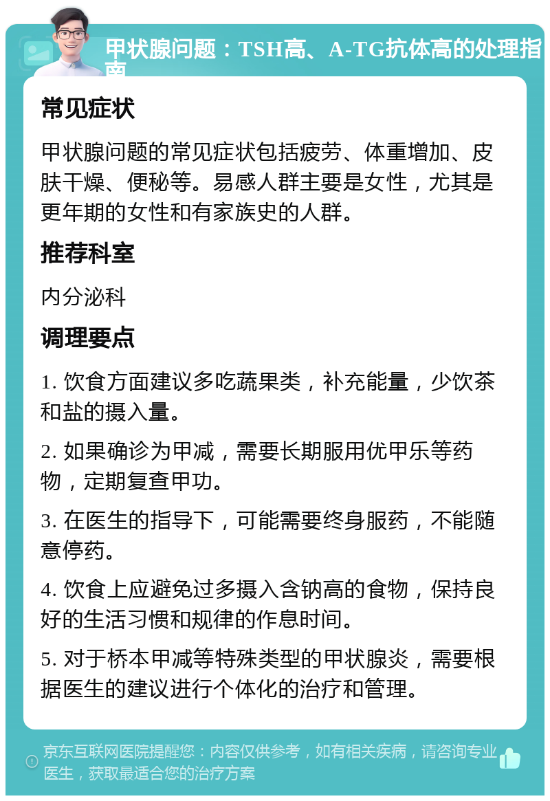 甲状腺问题：TSH高、A-TG抗体高的处理指南 常见症状 甲状腺问题的常见症状包括疲劳、体重增加、皮肤干燥、便秘等。易感人群主要是女性，尤其是更年期的女性和有家族史的人群。 推荐科室 内分泌科 调理要点 1. 饮食方面建议多吃蔬果类，补充能量，少饮茶和盐的摄入量。 2. 如果确诊为甲减，需要长期服用优甲乐等药物，定期复查甲功。 3. 在医生的指导下，可能需要终身服药，不能随意停药。 4. 饮食上应避免过多摄入含钠高的食物，保持良好的生活习惯和规律的作息时间。 5. 对于桥本甲减等特殊类型的甲状腺炎，需要根据医生的建议进行个体化的治疗和管理。