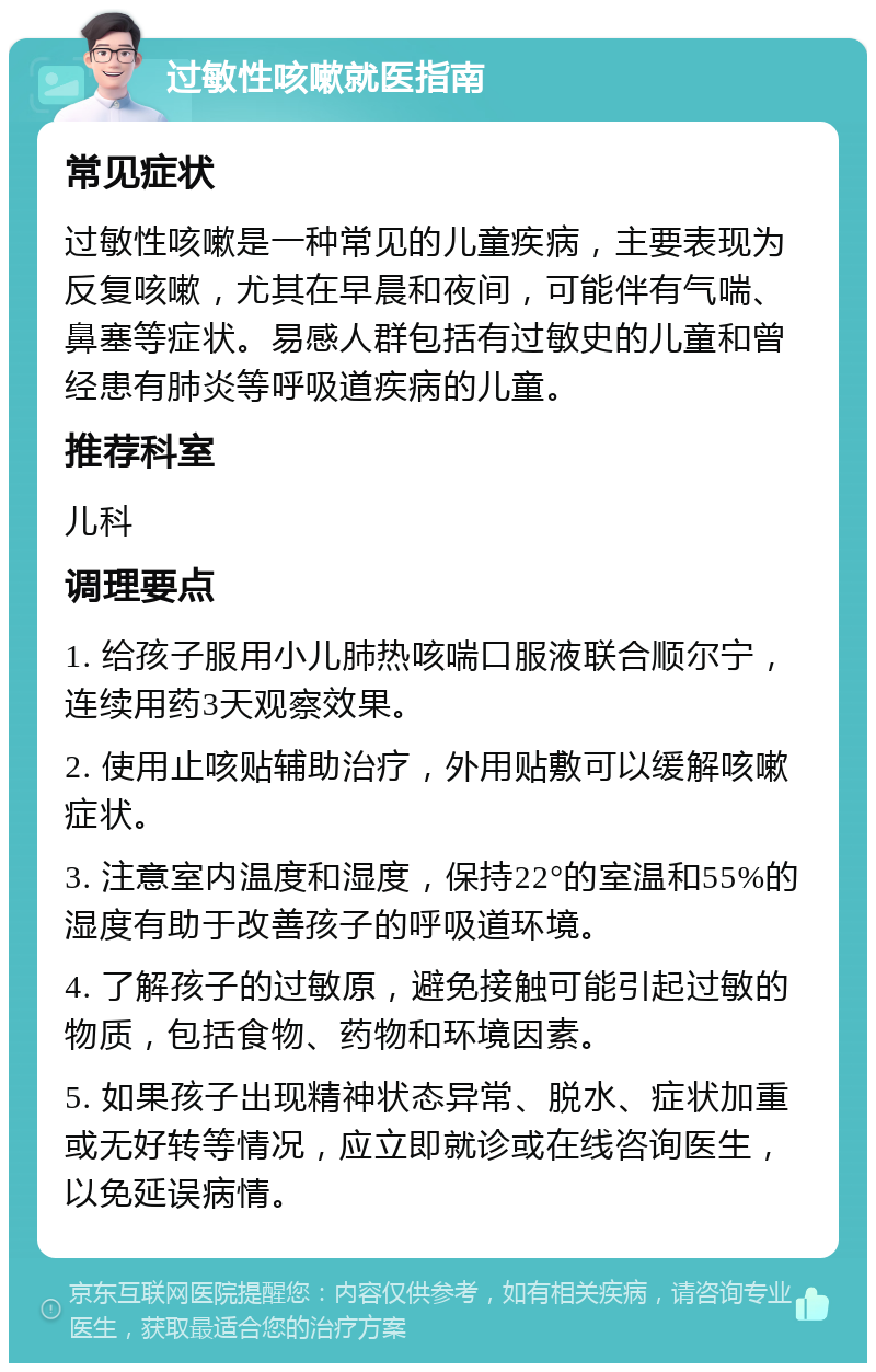 过敏性咳嗽就医指南 常见症状 过敏性咳嗽是一种常见的儿童疾病，主要表现为反复咳嗽，尤其在早晨和夜间，可能伴有气喘、鼻塞等症状。易感人群包括有过敏史的儿童和曾经患有肺炎等呼吸道疾病的儿童。 推荐科室 儿科 调理要点 1. 给孩子服用小儿肺热咳喘口服液联合顺尔宁，连续用药3天观察效果。 2. 使用止咳贴辅助治疗，外用贴敷可以缓解咳嗽症状。 3. 注意室内温度和湿度，保持22°的室温和55%的湿度有助于改善孩子的呼吸道环境。 4. 了解孩子的过敏原，避免接触可能引起过敏的物质，包括食物、药物和环境因素。 5. 如果孩子出现精神状态异常、脱水、症状加重或无好转等情况，应立即就诊或在线咨询医生，以免延误病情。