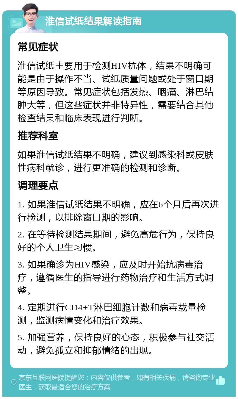 淮信试纸结果解读指南 常见症状 淮信试纸主要用于检测HIV抗体，结果不明确可能是由于操作不当、试纸质量问题或处于窗口期等原因导致。常见症状包括发热、咽痛、淋巴结肿大等，但这些症状并非特异性，需要结合其他检查结果和临床表现进行判断。 推荐科室 如果淮信试纸结果不明确，建议到感染科或皮肤性病科就诊，进行更准确的检测和诊断。 调理要点 1. 如果淮信试纸结果不明确，应在6个月后再次进行检测，以排除窗口期的影响。 2. 在等待检测结果期间，避免高危行为，保持良好的个人卫生习惯。 3. 如果确诊为HIV感染，应及时开始抗病毒治疗，遵循医生的指导进行药物治疗和生活方式调整。 4. 定期进行CD4+T淋巴细胞计数和病毒载量检测，监测病情变化和治疗效果。 5. 加强营养，保持良好的心态，积极参与社交活动，避免孤立和抑郁情绪的出现。