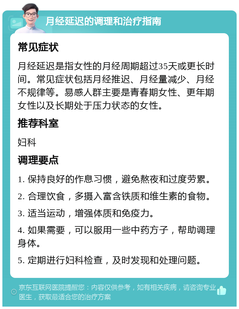 月经延迟的调理和治疗指南 常见症状 月经延迟是指女性的月经周期超过35天或更长时间。常见症状包括月经推迟、月经量减少、月经不规律等。易感人群主要是青春期女性、更年期女性以及长期处于压力状态的女性。 推荐科室 妇科 调理要点 1. 保持良好的作息习惯，避免熬夜和过度劳累。 2. 合理饮食，多摄入富含铁质和维生素的食物。 3. 适当运动，增强体质和免疫力。 4. 如果需要，可以服用一些中药方子，帮助调理身体。 5. 定期进行妇科检查，及时发现和处理问题。