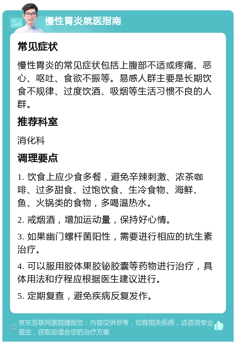 慢性胃炎就医指南 常见症状 慢性胃炎的常见症状包括上腹部不适或疼痛、恶心、呕吐、食欲不振等。易感人群主要是长期饮食不规律、过度饮酒、吸烟等生活习惯不良的人群。 推荐科室 消化科 调理要点 1. 饮食上应少食多餐，避免辛辣刺激、浓茶咖啡、过多甜食、过饱饮食、生冷食物、海鲜、鱼、火锅类的食物，多喝温热水。 2. 戒烟酒，增加运动量，保持好心情。 3. 如果幽门螺杆菌阳性，需要进行相应的抗生素治疗。 4. 可以服用胶体果胶铋胶囊等药物进行治疗，具体用法和疗程应根据医生建议进行。 5. 定期复查，避免疾病反复发作。