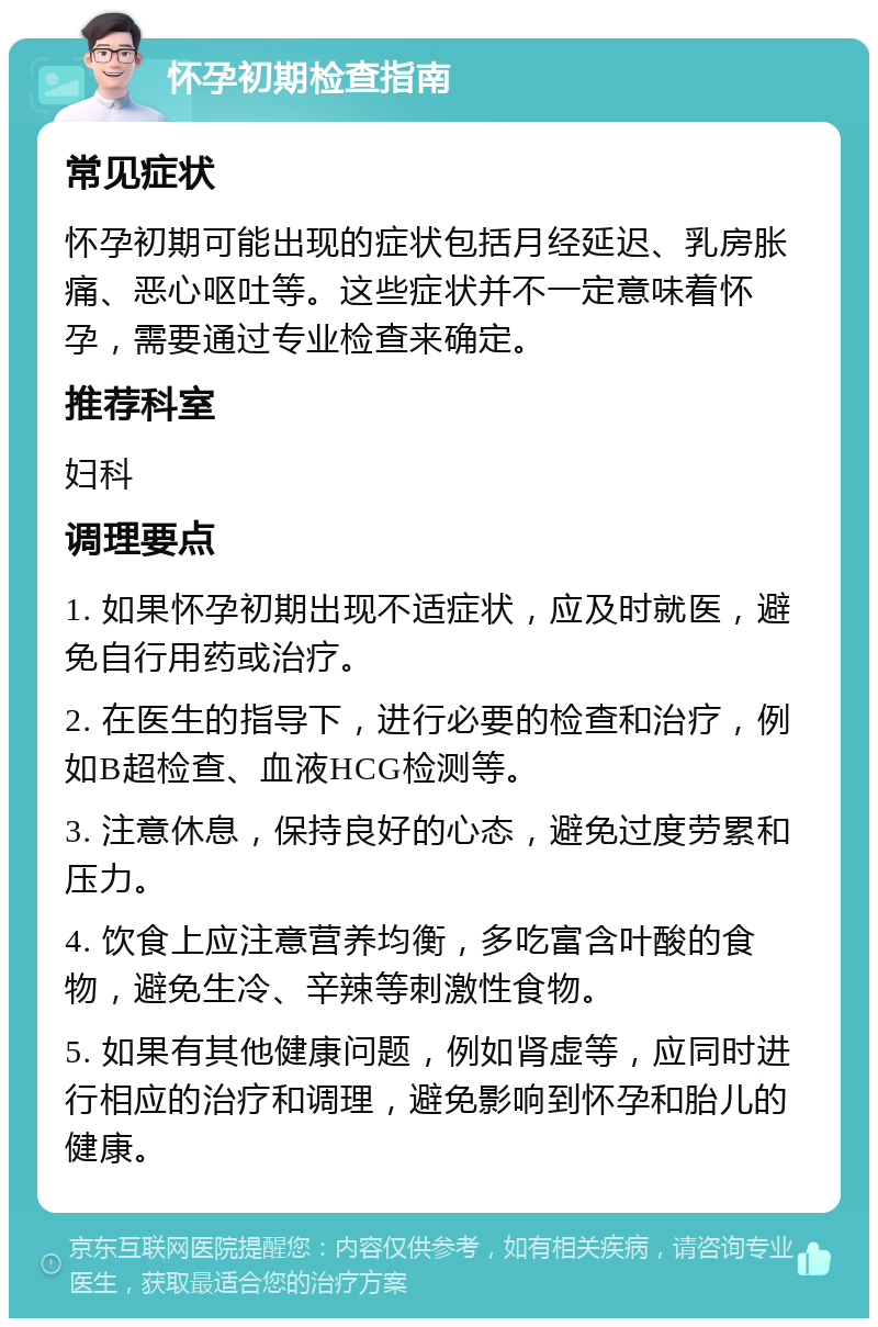 怀孕初期检查指南 常见症状 怀孕初期可能出现的症状包括月经延迟、乳房胀痛、恶心呕吐等。这些症状并不一定意味着怀孕，需要通过专业检查来确定。 推荐科室 妇科 调理要点 1. 如果怀孕初期出现不适症状，应及时就医，避免自行用药或治疗。 2. 在医生的指导下，进行必要的检查和治疗，例如B超检查、血液HCG检测等。 3. 注意休息，保持良好的心态，避免过度劳累和压力。 4. 饮食上应注意营养均衡，多吃富含叶酸的食物，避免生冷、辛辣等刺激性食物。 5. 如果有其他健康问题，例如肾虚等，应同时进行相应的治疗和调理，避免影响到怀孕和胎儿的健康。