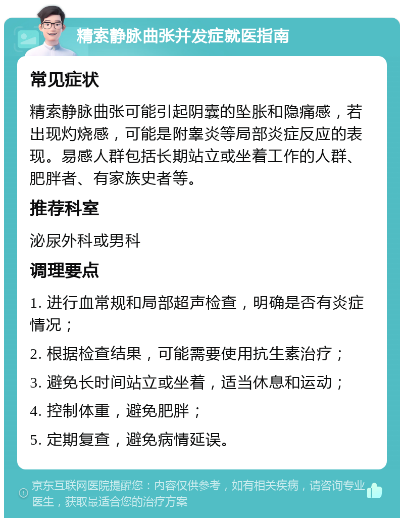 精索静脉曲张并发症就医指南 常见症状 精索静脉曲张可能引起阴囊的坠胀和隐痛感，若出现灼烧感，可能是附睾炎等局部炎症反应的表现。易感人群包括长期站立或坐着工作的人群、肥胖者、有家族史者等。 推荐科室 泌尿外科或男科 调理要点 1. 进行血常规和局部超声检查，明确是否有炎症情况； 2. 根据检查结果，可能需要使用抗生素治疗； 3. 避免长时间站立或坐着，适当休息和运动； 4. 控制体重，避免肥胖； 5. 定期复查，避免病情延误。