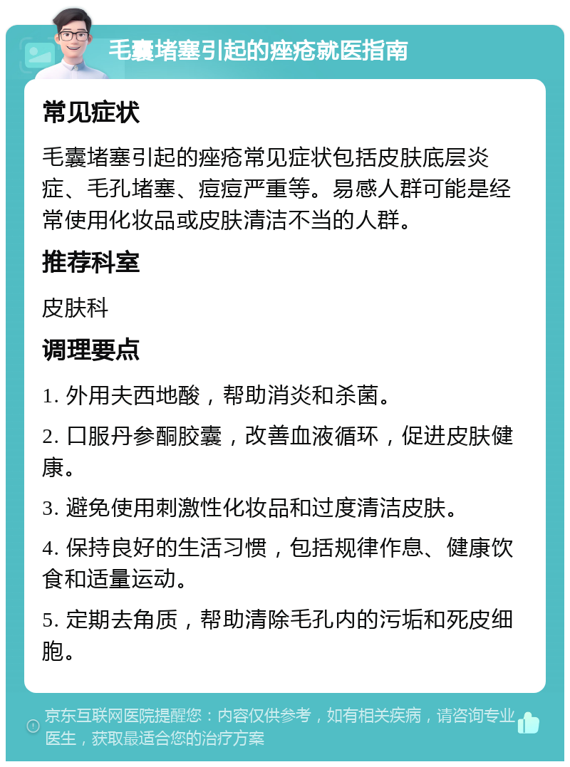 毛囊堵塞引起的痤疮就医指南 常见症状 毛囊堵塞引起的痤疮常见症状包括皮肤底层炎症、毛孔堵塞、痘痘严重等。易感人群可能是经常使用化妆品或皮肤清洁不当的人群。 推荐科室 皮肤科 调理要点 1. 外用夫西地酸，帮助消炎和杀菌。 2. 口服丹参酮胶囊，改善血液循环，促进皮肤健康。 3. 避免使用刺激性化妆品和过度清洁皮肤。 4. 保持良好的生活习惯，包括规律作息、健康饮食和适量运动。 5. 定期去角质，帮助清除毛孔内的污垢和死皮细胞。