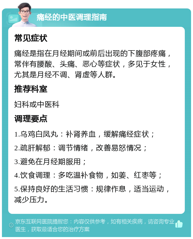 痛经的中医调理指南 常见症状 痛经是指在月经期间或前后出现的下腹部疼痛，常伴有腰酸、头痛、恶心等症状，多见于女性，尤其是月经不调、肾虚等人群。 推荐科室 妇科或中医科 调理要点 1.乌鸡白凤丸：补肾养血，缓解痛经症状； 2.疏肝解郁：调节情绪，改善易怒情况； 3.避免在月经期服用； 4.饮食调理：多吃温补食物，如姜、红枣等； 5.保持良好的生活习惯：规律作息，适当运动，减少压力。