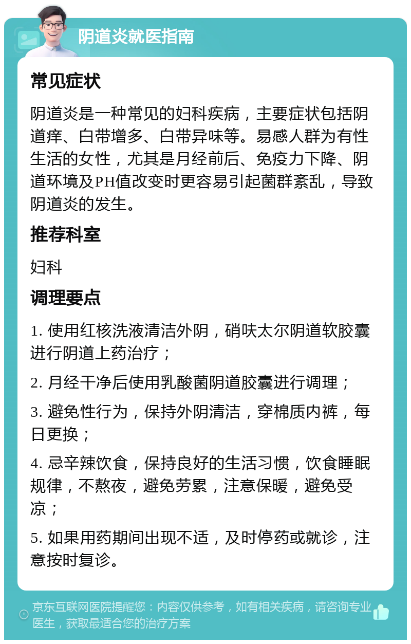 阴道炎就医指南 常见症状 阴道炎是一种常见的妇科疾病，主要症状包括阴道痒、白带增多、白带异味等。易感人群为有性生活的女性，尤其是月经前后、免疫力下降、阴道环境及PH值改变时更容易引起菌群紊乱，导致阴道炎的发生。 推荐科室 妇科 调理要点 1. 使用红核洗液清洁外阴，硝呋太尔阴道软胶囊进行阴道上药治疗； 2. 月经干净后使用乳酸菌阴道胶囊进行调理； 3. 避免性行为，保持外阴清洁，穿棉质内裤，每日更换； 4. 忌辛辣饮食，保持良好的生活习惯，饮食睡眠规律，不熬夜，避免劳累，注意保暖，避免受凉； 5. 如果用药期间出现不适，及时停药或就诊，注意按时复诊。