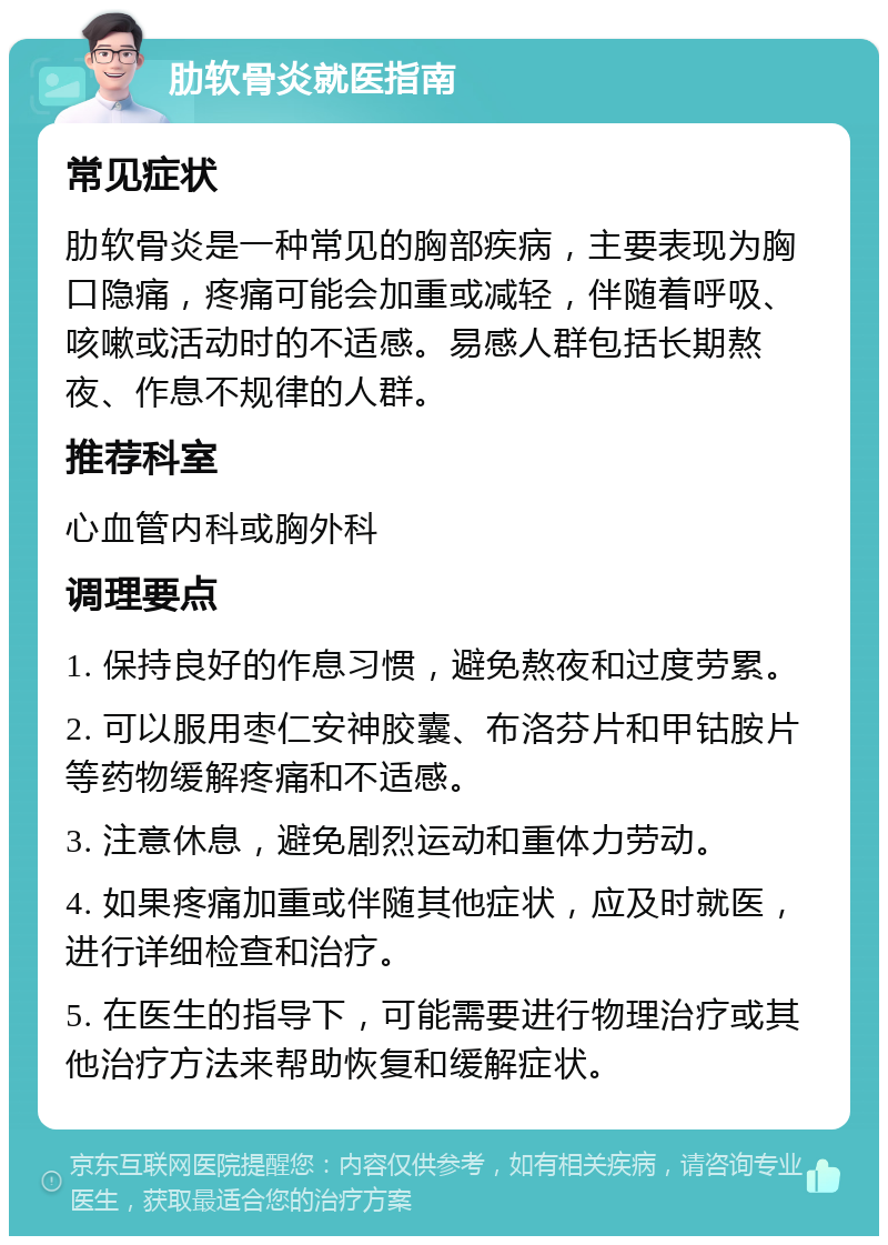 肋软骨炎就医指南 常见症状 肋软骨炎是一种常见的胸部疾病，主要表现为胸口隐痛，疼痛可能会加重或减轻，伴随着呼吸、咳嗽或活动时的不适感。易感人群包括长期熬夜、作息不规律的人群。 推荐科室 心血管内科或胸外科 调理要点 1. 保持良好的作息习惯，避免熬夜和过度劳累。 2. 可以服用枣仁安神胶囊、布洛芬片和甲钴胺片等药物缓解疼痛和不适感。 3. 注意休息，避免剧烈运动和重体力劳动。 4. 如果疼痛加重或伴随其他症状，应及时就医，进行详细检查和治疗。 5. 在医生的指导下，可能需要进行物理治疗或其他治疗方法来帮助恢复和缓解症状。