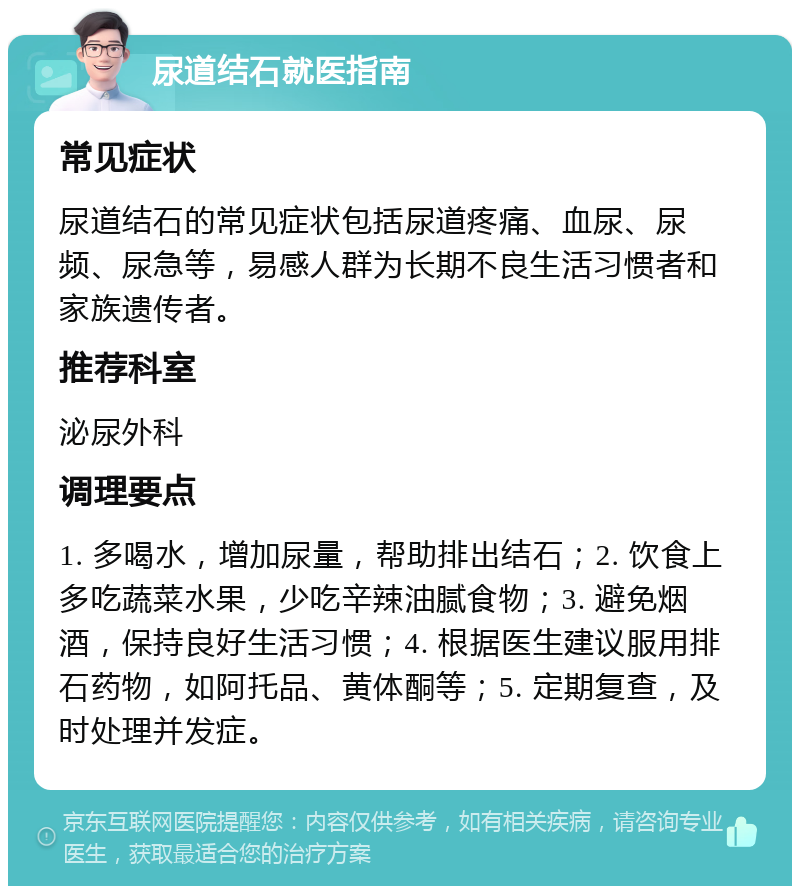 尿道结石就医指南 常见症状 尿道结石的常见症状包括尿道疼痛、血尿、尿频、尿急等，易感人群为长期不良生活习惯者和家族遗传者。 推荐科室 泌尿外科 调理要点 1. 多喝水，增加尿量，帮助排出结石；2. 饮食上多吃蔬菜水果，少吃辛辣油腻食物；3. 避免烟酒，保持良好生活习惯；4. 根据医生建议服用排石药物，如阿托品、黄体酮等；5. 定期复查，及时处理并发症。