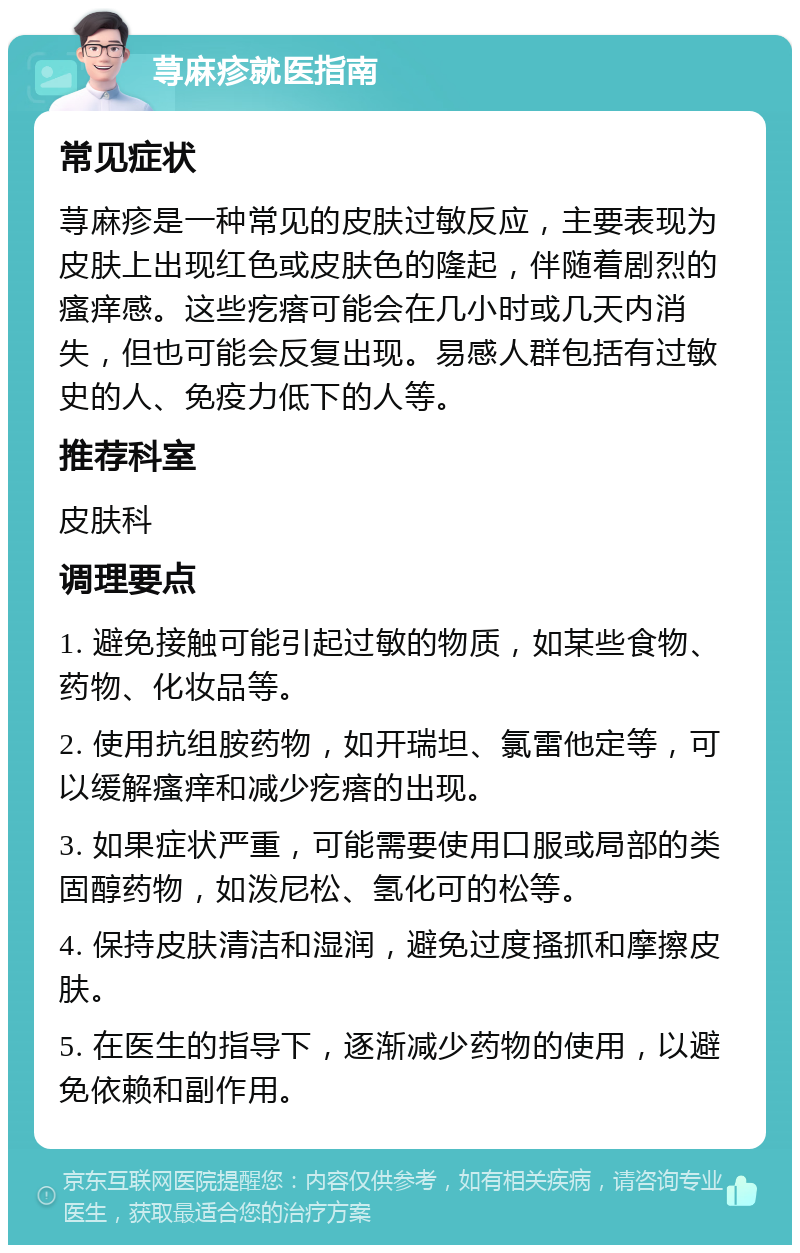 荨麻疹就医指南 常见症状 荨麻疹是一种常见的皮肤过敏反应，主要表现为皮肤上出现红色或皮肤色的隆起，伴随着剧烈的瘙痒感。这些疙瘩可能会在几小时或几天内消失，但也可能会反复出现。易感人群包括有过敏史的人、免疫力低下的人等。 推荐科室 皮肤科 调理要点 1. 避免接触可能引起过敏的物质，如某些食物、药物、化妆品等。 2. 使用抗组胺药物，如开瑞坦、氯雷他定等，可以缓解瘙痒和减少疙瘩的出现。 3. 如果症状严重，可能需要使用口服或局部的类固醇药物，如泼尼松、氢化可的松等。 4. 保持皮肤清洁和湿润，避免过度搔抓和摩擦皮肤。 5. 在医生的指导下，逐渐减少药物的使用，以避免依赖和副作用。