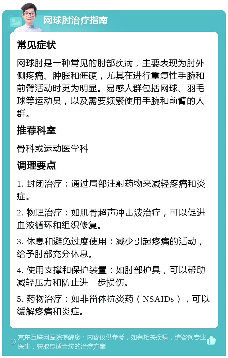 网球肘治疗指南 常见症状 网球肘是一种常见的肘部疾病，主要表现为肘外侧疼痛、肿胀和僵硬，尤其在进行重复性手腕和前臂活动时更为明显。易感人群包括网球、羽毛球等运动员，以及需要频繁使用手腕和前臂的人群。 推荐科室 骨科或运动医学科 调理要点 1. 封闭治疗：通过局部注射药物来减轻疼痛和炎症。 2. 物理治疗：如肌骨超声冲击波治疗，可以促进血液循环和组织修复。 3. 休息和避免过度使用：减少引起疼痛的活动，给予肘部充分休息。 4. 使用支撑和保护装置：如肘部护具，可以帮助减轻压力和防止进一步损伤。 5. 药物治疗：如非甾体抗炎药（NSAIDs），可以缓解疼痛和炎症。