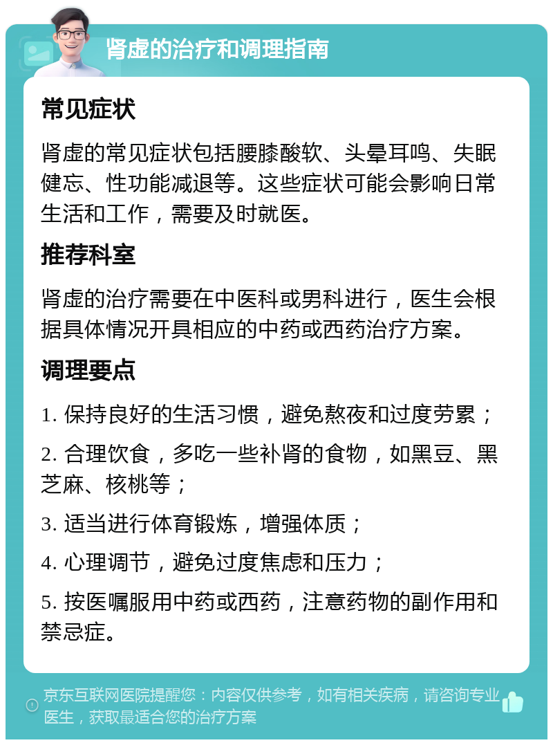 肾虚的治疗和调理指南 常见症状 肾虚的常见症状包括腰膝酸软、头晕耳鸣、失眠健忘、性功能减退等。这些症状可能会影响日常生活和工作，需要及时就医。 推荐科室 肾虚的治疗需要在中医科或男科进行，医生会根据具体情况开具相应的中药或西药治疗方案。 调理要点 1. 保持良好的生活习惯，避免熬夜和过度劳累； 2. 合理饮食，多吃一些补肾的食物，如黑豆、黑芝麻、核桃等； 3. 适当进行体育锻炼，增强体质； 4. 心理调节，避免过度焦虑和压力； 5. 按医嘱服用中药或西药，注意药物的副作用和禁忌症。